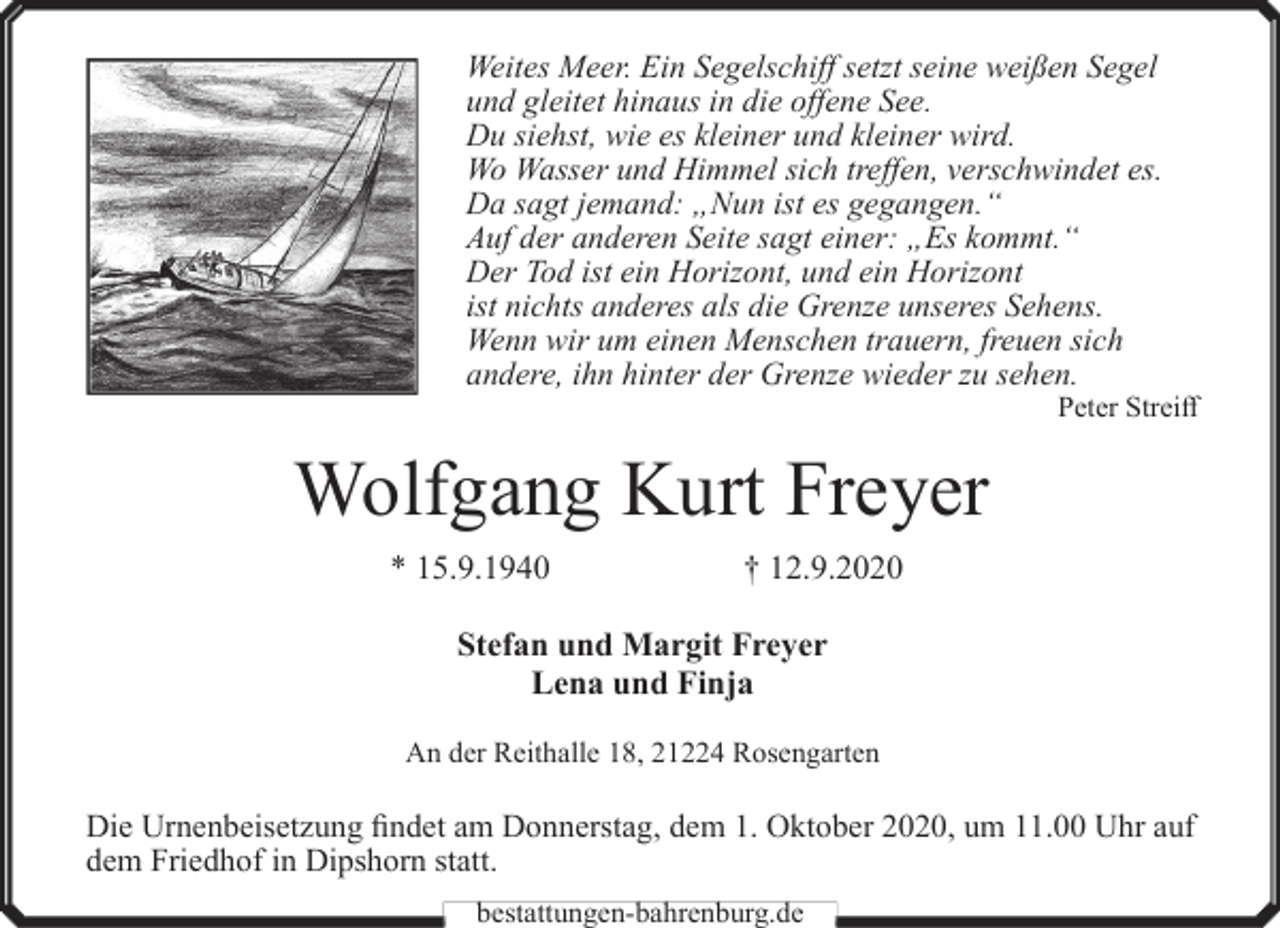 <p>Weites Meer. Ein Segelschiff setzt seine weißen Segel<br />und gleitet hinaus in die offene See.<br />Du siehst, wie es kleiner und kleiner wird.<br />Wo Wasser und Himmel sich treffen, verschwindet es.<br />Da sagt jemand: „Nun ist es gegangen.“<br />Auf der anderen Seite sagt einer: „Es kommt.“<br />Der Tod ist ein Horizont, und ein Horizont<br />ist nichts anderes als die Grenze unseres Sehens.<br />Wenn wir um einen Menschen trauern, freuen sich<br />andere, ihn hinter der Grenze wieder zu sehen.</p><p>Peter Streiff</p><p>Wolfgang Kurt Freyer<br />* 15.9.1940</p><p>† 12.9.2020</p><p>Stefan und Margit Freyer<br />Lena und Finja<br />An der Reithalle 18, 21224 Rosengarten</p><p>Die Urnenbeisetzung findet am Donnerstag, dem 1. Oktober 2020, um 11.00 Uhr auf<br />dem Friedhof in Dipshorn statt.<br />bestattungen-bahrenburg.de</p>
