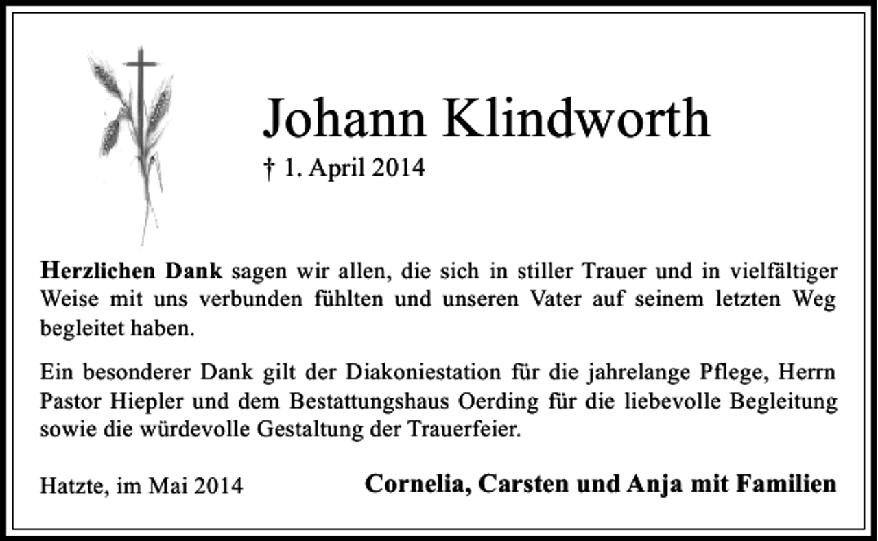 <p>Johann Klindworth<br />† 1. April 2014</p><p>Herzlichen Dank sagen wir allen, die sich in stiller Trauer und in vielfältiger<br />Weise mit uns verbunden fühlten und unseren Vater auf seinem letzten Weg<br />begleitet haben.</p><p>Ein besonderer Dank gilt der Diakoniestation für die jahrelange Pflege, Herrn<br />Pastor Hiepler und dem Bestattungshaus Oerding für die liebevolle Begleitung<br />sowie die würdevolle Gestaltung der Trauerfeier.<br />Hatzte, im Mai 2014</p><p>Cornelia, Carsten und Anja mit Familien</p>