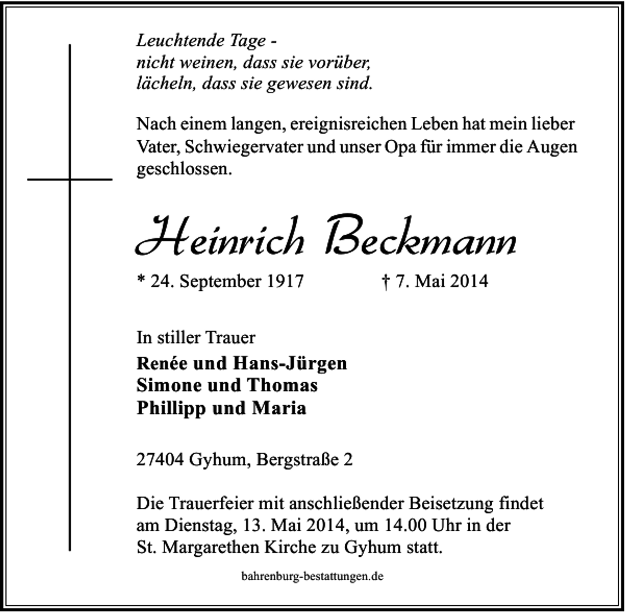 <p>Leuchtende Tage nicht weinen, dass sie vorüber,<br />lächeln, dass sie gewesen sind.<br />Nach einem langen, ereignisreichen Leben hat mein lieber<br />Vater, Schwiegervater und unser Opa für immer die Augen<br />geschlossen.</p><p>Heinrich Beckmann<br />* 24. September 1917</p><p>† 7. Mai 2014</p><p>In stiller Trauer<br />Renée und Hans-Jürgen</p><p>Simone und Thomas<br />Phillipp und Maria</p><p>27404 Gyhum, Bergstraße 2<br />Die Trauerfeier mit anschließender Beisetzung findet<br />am Dienstag, 13. Mai 2014, um 14.00 Uhr in der<br />St. Margarethen Kirche zu Gyhum statt.<br />bahrenburg-bestattungen.de</p>