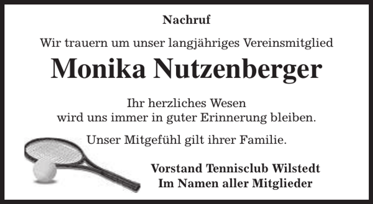 <p>Nachruf<br />Wir trauern um unser langjähriges Vereinsmitglied</p><p>Monika Nutzenberger<br />Ihr herzliches Wesen<br />wird uns immer in guter Erinnerung bleiben.<br />Unser Mitgefühl gilt ihrer Familie.<br />Vorstand Tennisclub Wilstedt<br />Im Namen aller Mitglieder</p>