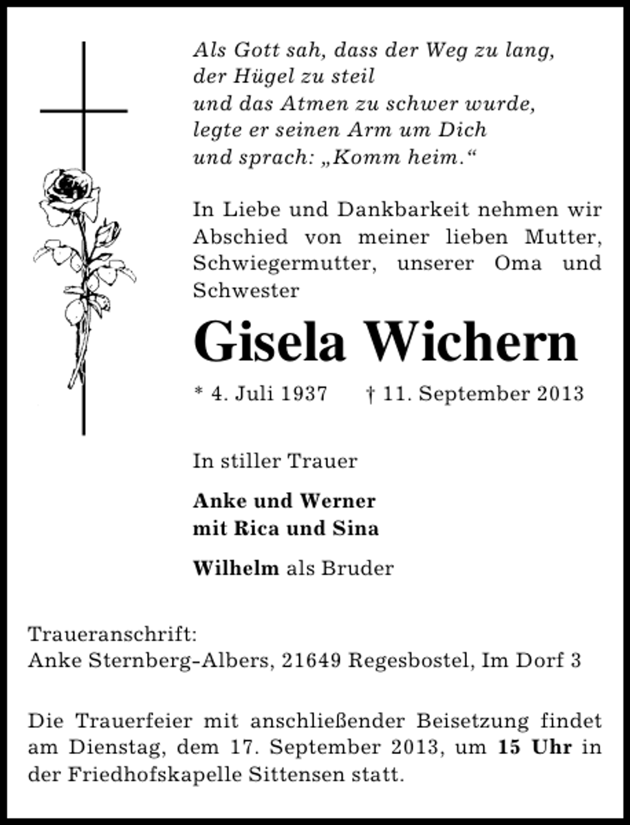 <p>Als Gott sah, dass der Weg zu lang,<br />der Hügel zu steil<br />und das Atmen zu schwer wurde,<br />legte er seinen Arm um Dich<br />und sprach: „Komm heim.“<br />In Liebe und Dankbarkeit nehmen wir<br />Abschied von meiner lieben Mutter,<br />Schwiegermutter, unserer Oma und<br />Schwester</p><p>Gisela Wichern<br />* 4. Juli 1937</p><p>† 11. September 2013</p><p>In stiller Trauer<br />Anke und Werner<br />mit Rica und Sina<br />Wilhelm als Bruder<br />Traueranschrift:<br />Anke Sternberg-Albers, 21649 Regesbostel, Im Dorf 3<br />Die Trauerfeier mit anschließender Beisetzung findet<br />am Dienstag, dem 17. September 2013, um 15 Uhr in<br />der Friedhofskapelle Sittensen statt.</p>