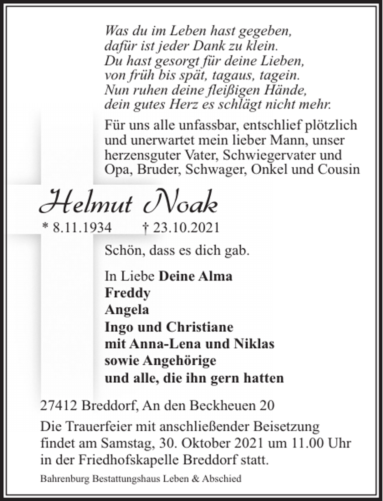 <p>Was du im Leben hast gegeben,<br />dafür ist jeder Dank zu klein.<br />Du hast gesorgt für deine Lieben,<br />von früh bis spät, tagaus, tagein.<br />Nun ruhen deine fleißigen Hände,<br />dein gutes Herz es schlägt nicht mehr.<br />Für uns alle unfassbar, entschlief plötzlich<br />und unerwartet mein lieber Mann, unser<br />herzensguter Vater, Schwiegervater und<br />Opa, Bruder, Schwager, Onkel und Cousin</p><p>Helmut Noak<br />* 8.11.1934</p><p>† 23.10.2021</p><p>Schön, dass es dich gab.<br />In Liebe Deine Alma<br />Freddy<br />Angela<br />Ingo und Christiane<br />mit Anna-Lena und Niklas<br />sowie Angehörige<br />und alle, die ihn gern hatten<br />27412 Breddorf, An den Beckheuen 20<br />Die Trauerfeier mit anschließender Beisetzung<br />findet am Samstag, 30. Oktober 2021 um 11.00 Uhr<br />in der Friedhofskapelle Breddorf statt.<br />Bahrenburg Bestattungshaus Leben &amp; Abschied</p>