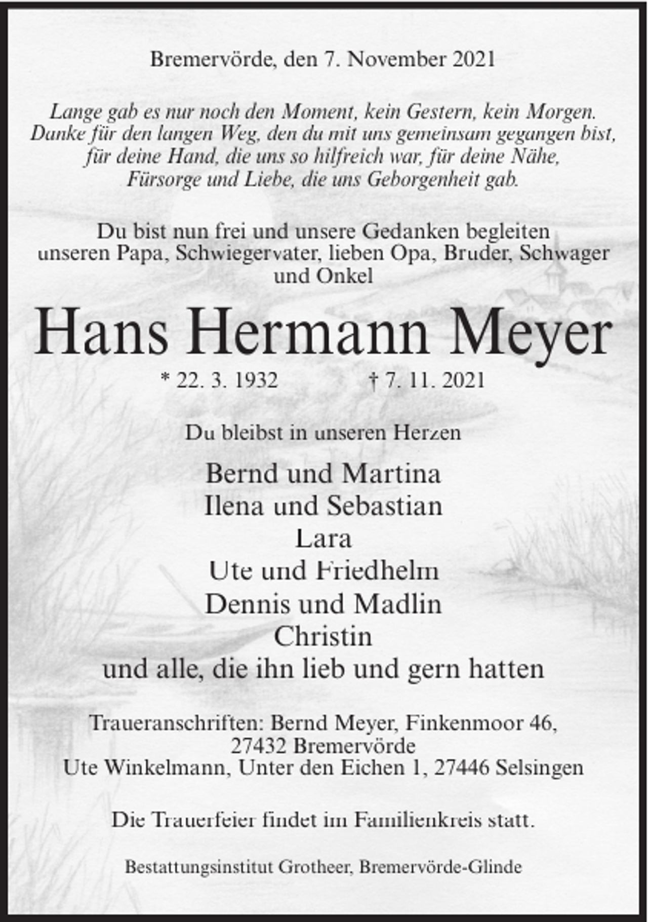 <p>Bremervörde, den 7. November 2021<br />Lange gab es nur noch den Moment, kein Gestern, kein Morgen.<br />Danke für den langen Weg, den du mit uns gemeinsam gegangen bist,<br />für deine Hand, die uns so hilfreich war, für deine Nähe,<br />Fürsorge und Liebe, die uns Geborgenheit gab.<br />Du bist nun frei und unsere Gedanken begleiten<br />unseren Papa, Schwiegervater, lieben Opa, Bruder, Schwager<br />und Onkel</p><p>Hans Hermann Meyer<br />* 22. 3. 1932</p><p>† 7. 11. 2021</p><p>Du bleibst in unseren Herzen</p><p>Bernd und Martina<br />Ilena und Sebastian<br />Lara<br />Ute und Friedhelm<br />Dennis und Madlin<br />Christin<br />und alle, die ihn lieb und gern hatten<br />Traueranschriften: Bernd Meyer, Finkenmoor 46,<br />27432 Bremervörde<br />Ute Winkelmann, Unter den Eichen 1, 27446 Selsingen<br />Die Trauerfeier findet im Familienkreis statt.<br />Bestattungsinstitut Grotheer, Bremervörde-Glinde</p>