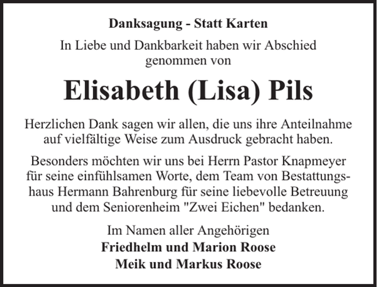 <p>Danksagung - Statt Karten<br />In Liebe und Dankbarkeit haben wir Abschied<br />genommen von</p><p>Elisabeth (Lisa) Pils<br />Herzlichen Dank sagen wir allen, die uns ihre Anteilnahme<br />auf vielfältige Weise zum Ausdruck gebracht haben.<br />Besonders möchten wir uns bei Herrn Pastor Knapmeyer<br />für seine einfühlsamen Worte, dem Team von Bestattungshaus Hermann Bahrenburg für seine liebevolle Betreuung<br />und dem Seniorenheim "Zwei Eichen" bedanken.<br />Im Namen aller Angehörigen<br />Friedhelm und Marion Roose<br />Meik und Markus Roose</p>