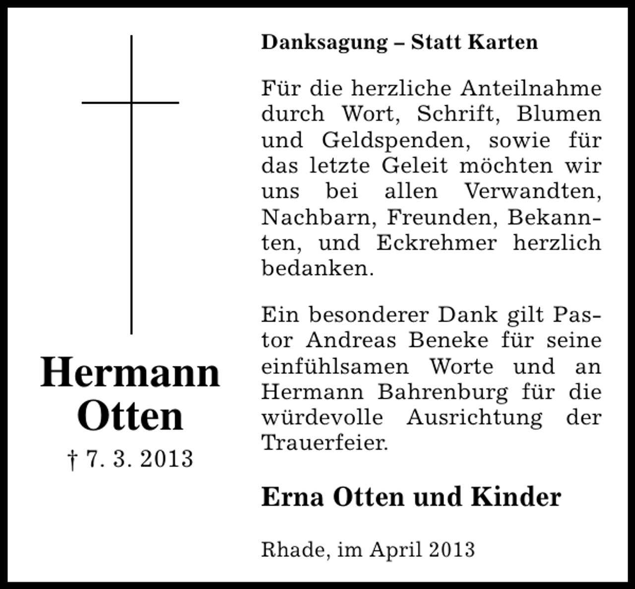 <p>Danksagung – Statt Karten</p><p>Für die herzliche Anteilnahme<br />durch Wort, Schrift, Blumen<br />und Geldspenden, sowie für<br />das letzte Geleit möchten wir<br />uns bei allen Verwandten,<br />Nachbarn, Freunden, Bekannten, und Eckrehmer herzlich<br />bedanken.</p><p>Hermann<br />Otten<br />† 7. 3. 2013</p><p>Ein besonderer Dank gilt Pastor Andreas Beneke für seine<br />einfühlsamen Worte und an<br />Hermann Bahrenburg für die<br />würdevolle Ausrichtung der<br />Trauerfeier.</p><p>Erna Otten und Kinder<br />Rhade, im April 2013</p>