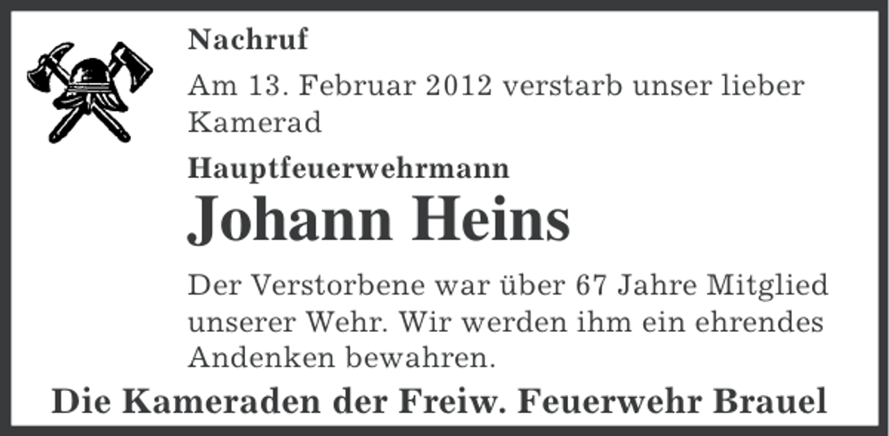 <p>Nachruf<br />Am 13. Februar 2012 verstarb unser lieber<br />Kamerad<br />Hauptfeuerwehrmann</p><p>Johann Heins<br />Der Verstorbene war über 67 Jahre Mitglied<br />unserer Wehr. Wir werden ihm ein ehrendes<br />Andenken bewahren.</p><p>Die Kameraden der Freiw. Feuerwehr Brauel</p>