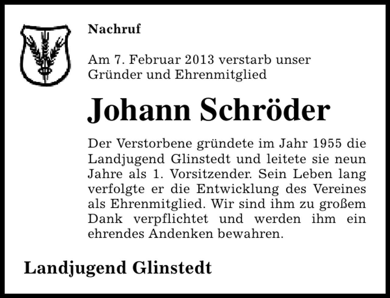 <p>Nachruf<br />Am 7. Februar 2013 verstarb unser<br />Gründer und Ehrenmitglied</p><p>Johann Schröder<br />Der Verstorbene gründete im Jahr 1955 die<br />Landjugend Glinstedt und leitete sie neun<br />Jahre als 1. Vorsitzender. Sein Leben lang<br />verfolgte er die Entwicklung des Vereines<br />als Ehrenmitglied. Wir sind ihm zu großem<br />Dank verpflichtet und werden ihm ein<br />ehrendes Andenken bewahren.</p><p>Landjugend Glinstedt</p>
