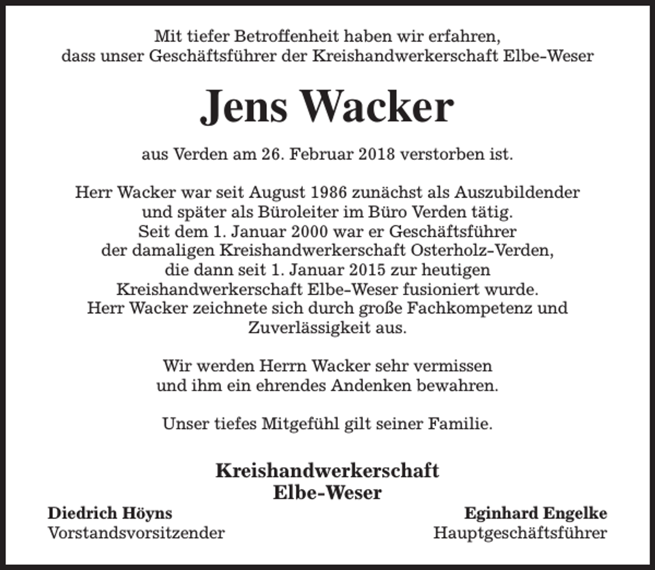 <p>Mit tiefer Betroffenheit haben wir erfahren,<br />dass unser Geschäftsführer der Kreishandwerkerschaft Elbe-Weser</p><p>Jens Wacker<br />aus Verden am 26. Februar 2018 verstorben ist.<br />Herr Wacker war seit August 1986 zunächst als Auszubildender<br />und später als Büroleiter im Büro Verden tätig.<br />Seit dem 1. Januar 2000 war er Geschäftsführer<br />der damaligen Kreishandwerkerschaft Osterholz-Verden,<br />die dann seit 1. Januar 2015 zur heutigen<br />Kreishandwerkerschaft Elbe-Weser fusioniert wurde.<br />Herr Wacker zeichnete sich durch große Fachkompetenz und<br />Zuverlässigkeit aus.<br />Wir werden Herrn Wacker sehr vermissen<br />und ihm ein ehrendes Andenken bewahren.<br />Unser tiefes Mitgefühl gilt seiner Familie.</p><p>Kreishandwerkerschaft<br />Elbe-Weser</p><p>Diedrich Höyns<br />Vorstandsvorsitzender</p><p>Eginhard Engelke<br />Hauptgeschäftsführer</p>