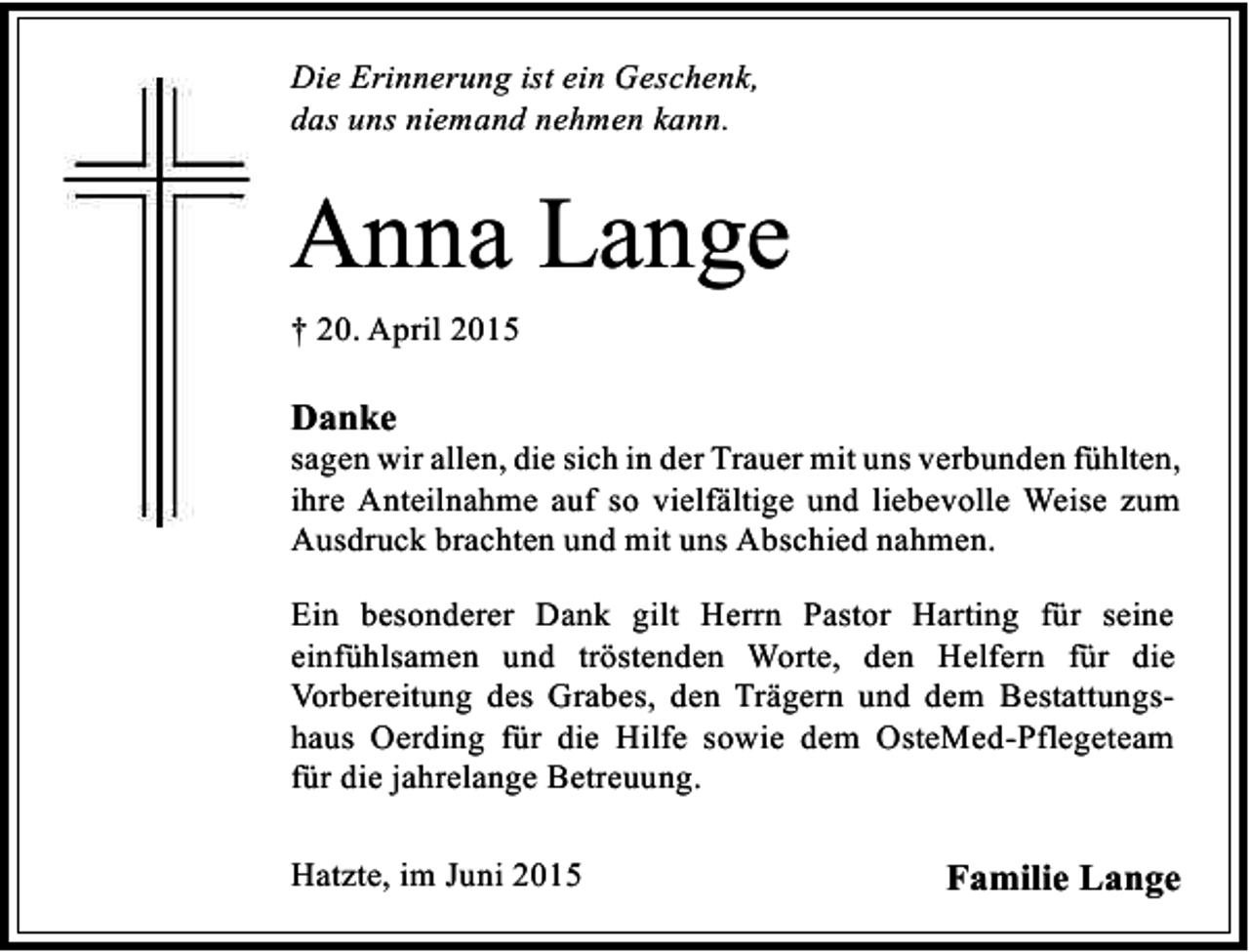 <p>Die Erinnerung ist ein Geschenk,<br />das uns niemand nehmen kann.</p><p>Anna Lange<br />† 20. April 2015</p><p>Danke</p><p>sagen wir allen, die sich in der Trauer mit uns verbunden fühlten,<br />ihre Anteilnahme auf so vielfältige und liebevolle Weise zum<br />Ausdruck brachten und mit uns Abschied nahmen.<br />Ein besonderer Dank gilt Herrn Pastor Harting für seine<br />einfühlsamen und tröstenden Worte, den Helfern für die<br />Vorbereitung des Grabes, den Trägern und dem Bestattungshaus Oerding für die Hilfe sowie dem OsteMed-Pflegeteam<br />für die jahrelange Betreuung.<br />Hatzte, im Juni 2015</p><p>Familie Lange</p>