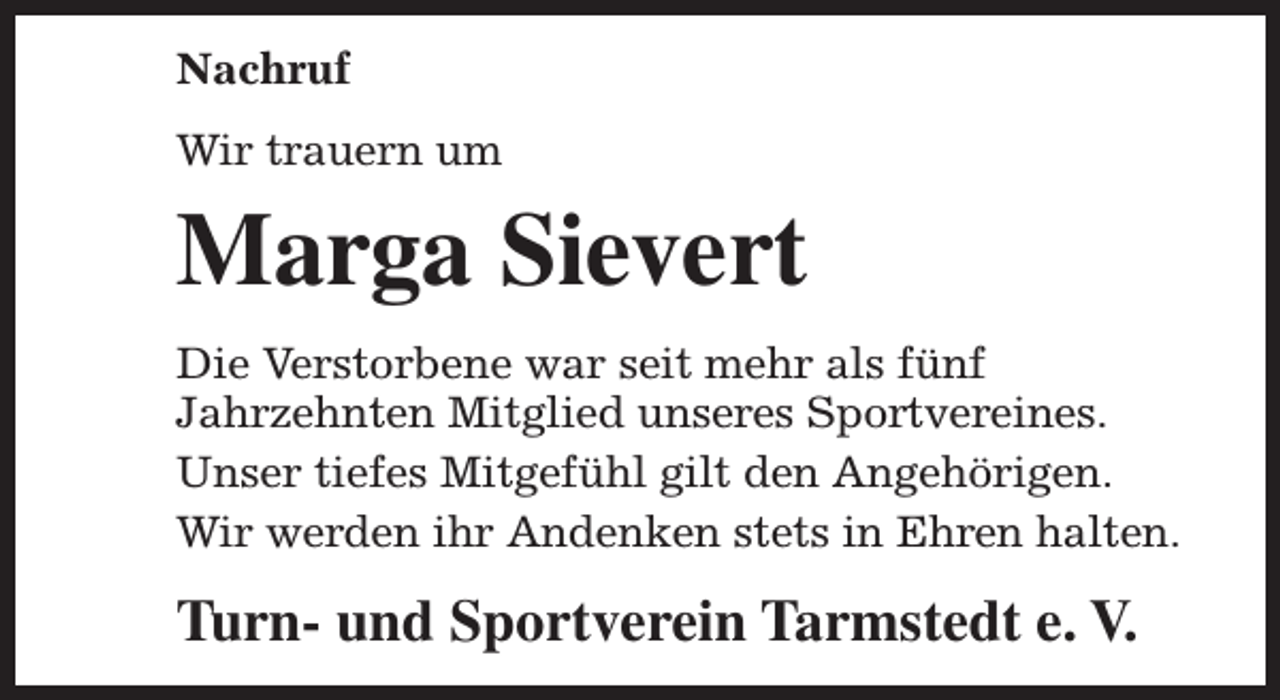 <p>Nachruf<br />Wir trauern um</p><p>Marga Sievert<br />Die Verstorbene war seit mehr als fünf<br />Jahrzehnten Mitglied unseres Sportvereines.<br />Unser tiefes Mitgefühl gilt den Angehörigen.<br />Wir werden ihr Andenken stets in Ehren halten.</p><p>Turn- und Sportverein Tarmstedt e. V.</p>