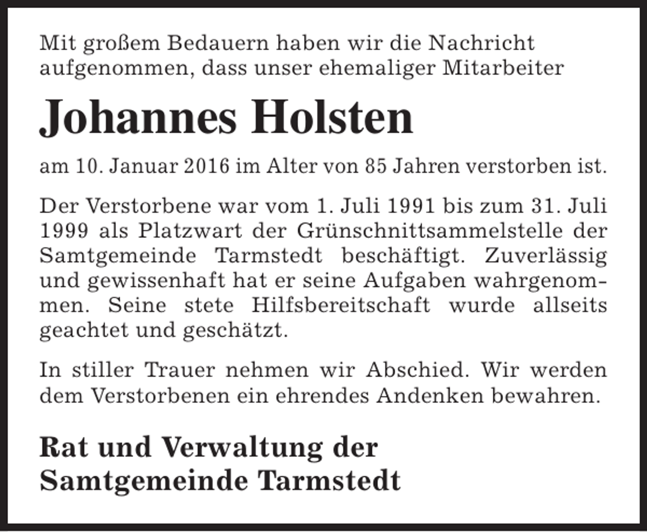 <p>Mit großem Bedauern haben wir die Nachricht<br />aufgenommen, dass unser ehemaliger Mitarbeiter</p><p>Johannes Holsten<br />am 10. Januar 2016 im Alter von 85 Jahren verstorben ist.<br />Der Verstorbene war vom 1. Juli 1991 bis zum 31. Juli<br />1999 als Platzwart der Grünschnittsammelstelle der<br />Samtgemeinde Tarmstedt beschäftigt. Zuverlässig<br />und gewissenhaft hat er seine Aufgaben wahrgenommen. Seine stete Hilfsbereitschaft wurde allseits<br />geachtet und geschätzt.<br />In stiller Trauer nehmen wir Abschied. Wir werden<br />dem Verstorbenen ein ehrendes Andenken bewahren.</p><p>Rat und Verwaltung der<br />Samtgemeinde Tarmstedt</p>