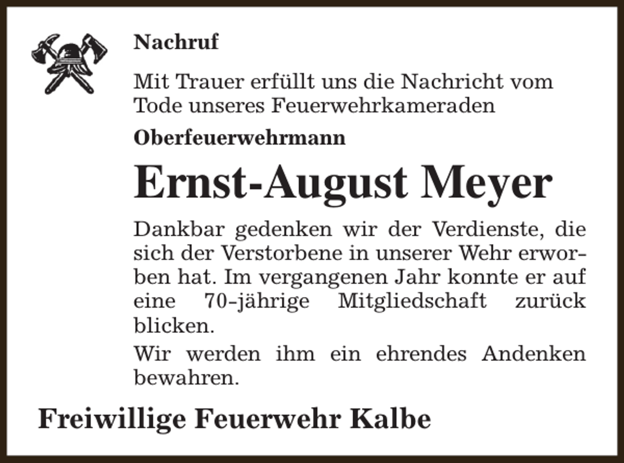 <p>Nachruf<br />Mit Trauer erfüllt uns die Nachricht vom<br />Tode unseres Feuerwehrkameraden<br />Oberfeuerwehrmann</p><p>Ernst-August Meyer</p><p>Dankbar gedenken wir der Verdienste, die<br />sich der Verstorbene in unserer Wehr erworben hat. Im vergangenen Jahr konnte er auf<br />eine 70-jährige Mitgliedschaft zurück<br />blicken.<br />Wir werden ihm ein ehrendes Andenken<br />bewahren.</p><p>Freiwillige Feuerwehr Kalbe</p>