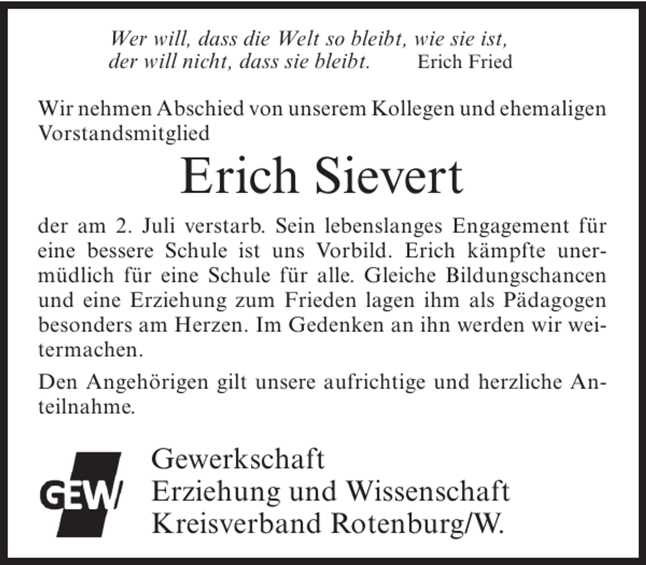 <p>Wer will, dass die Welt so bleibt, wie sie ist,<br />Erich Fried<br />der will nicht, dass sie bleibt.</p><p>Wir nehmen Abschied von unserem Kollegen und ehemaligen<br />Vorstandsmitglied</p><p>Erich Sievert</p><p>der am 2. Juli verstarb. Sein lebenslanges Engagement für<br />eine bessere Schule ist uns Vorbild. Erich kämpfte unermüdlich für eine Schule für alle. Gleiche Bildungschancen<br />und eine Erziehung zum Frieden lagen ihm als Pädagogen<br />besonders am Herzen. Im Gedenken an ihn werden wir weitermachen.<br />Den Angehörigen gilt unsere aufrichtige und herzliche Anteilnahme.</p><p>Gewerkschaft<br />Erziehung und Wissenschaft<br />Kreisverband Rotenburg/W.</p>