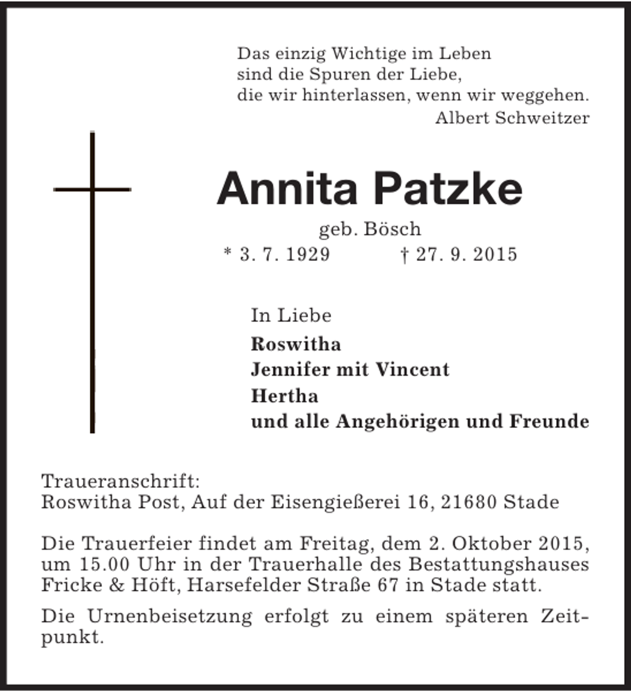 <p>Das einzig Wichtige im Leben<br />sind die Spuren der Liebe,<br />die wir hinterlassen, wenn wir weggehen.<br />Albert Schweitzer</p><p>Annita Patzke<br />geb. Bösch<br />* 3. 7. 1929<br />† 27. 9. 2015</p><p>In Liebe<br />Roswitha<br />Jennifer mit Vincent<br />Hertha<br />und alle Angehörigen und Freunde<br />Traueranschrift:<br />Roswitha Post, Auf der Eisengießerei 16, 21680 Stade<br />Die Trauerfeier findet am Freitag, dem 2. Oktober 2015,<br />um 15.00 Uhr in der Trauerhalle des Bestattungshauses<br />Fricke &amp; Höft, Harsefelder Straße 67 in Stade statt.<br />Die Urnenbeisetzung erfolgt zu einem späteren Zeitpunkt.</p>