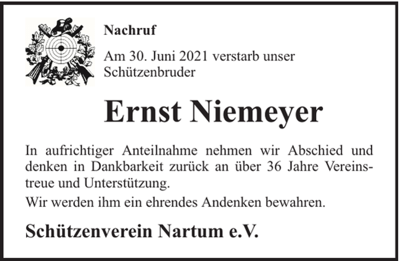 <p>Nachruf<br />Am 30. Juni 2021 verstarb unser<br />Schützenbruder</p><p>Ernst Niemeyer<br />In aufrichtiger Anteilnahme nehmen wir Abschied und<br />denken in Dankbarkeit zurück an über 36 Jahre Vereinstreue und Unterstützung.<br />Wir werden ihm ein ehrendes Andenken bewahren.</p><p>Schützenverein Nartum e.V.</p>