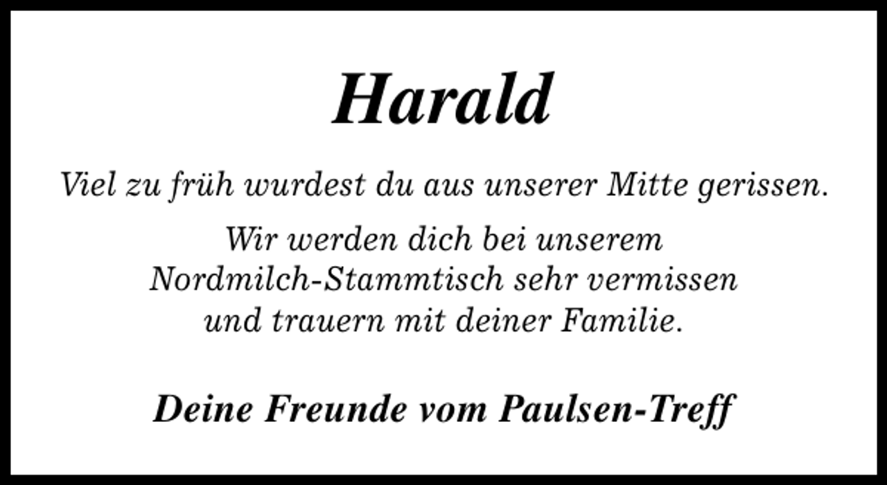 <p>Harald<br />Viel zu früh wurdest du aus unserer Mitte gerissen.<br />Wir werden dich bei unserem<br />Nordmilch-Stammtisch sehr vermissen<br />und trauern mit deiner Familie.</p><p>Deine Freunde vom Paulsen-Treff</p>