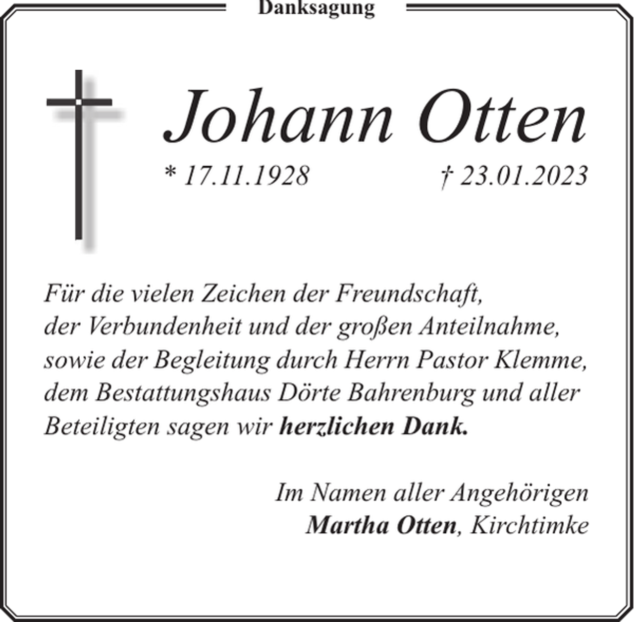 <p>Danksagung</p><p>Johann Otten</p><p>* 17.11.1928</p><p>† 23.01.2023</p><p>Für die vielen Zeichen der Freundschaft,<br />der Verbundenheit und der großen Anteilnahme,<br />sowie der Begleitung durch Herrn Pastor Klemme,<br />dem Bestattungshaus Dörte Bahrenburg und aller<br />Beteiligten sagen wir herzlichen Dank.<br />Im Namen aller Angehörigen<br />Martha Otten, Kirchtimke</p>