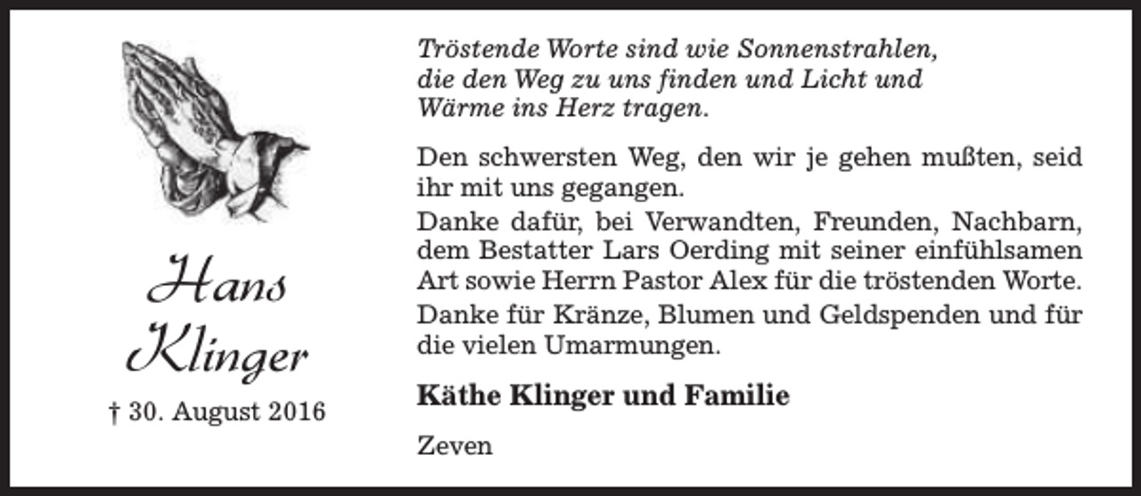 <p>Tröstende Worte sind wie Sonnenstrahlen,<br />die den Weg zu uns finden und Licht und<br />Wärme ins Herz tragen.</p><p>Hans<br />Klinger<br />† 30. August 2016</p><p>Den schwersten Weg, den wir je gehen mußten, seid<br />ihr mit uns gegangen.<br />Danke dafür, bei Verwandten, Freunden, Nachbarn,<br />dem Bestatter Lars Oerding mit seiner einfühlsamen<br />Art sowie Herrn Pastor Alex für die tröstenden Worte.<br />Danke für Kränze, Blumen und Geldspenden und für<br />die vielen Umarmungen.</p><p>Käthe Klinger und Familie<br />Zeven</p>