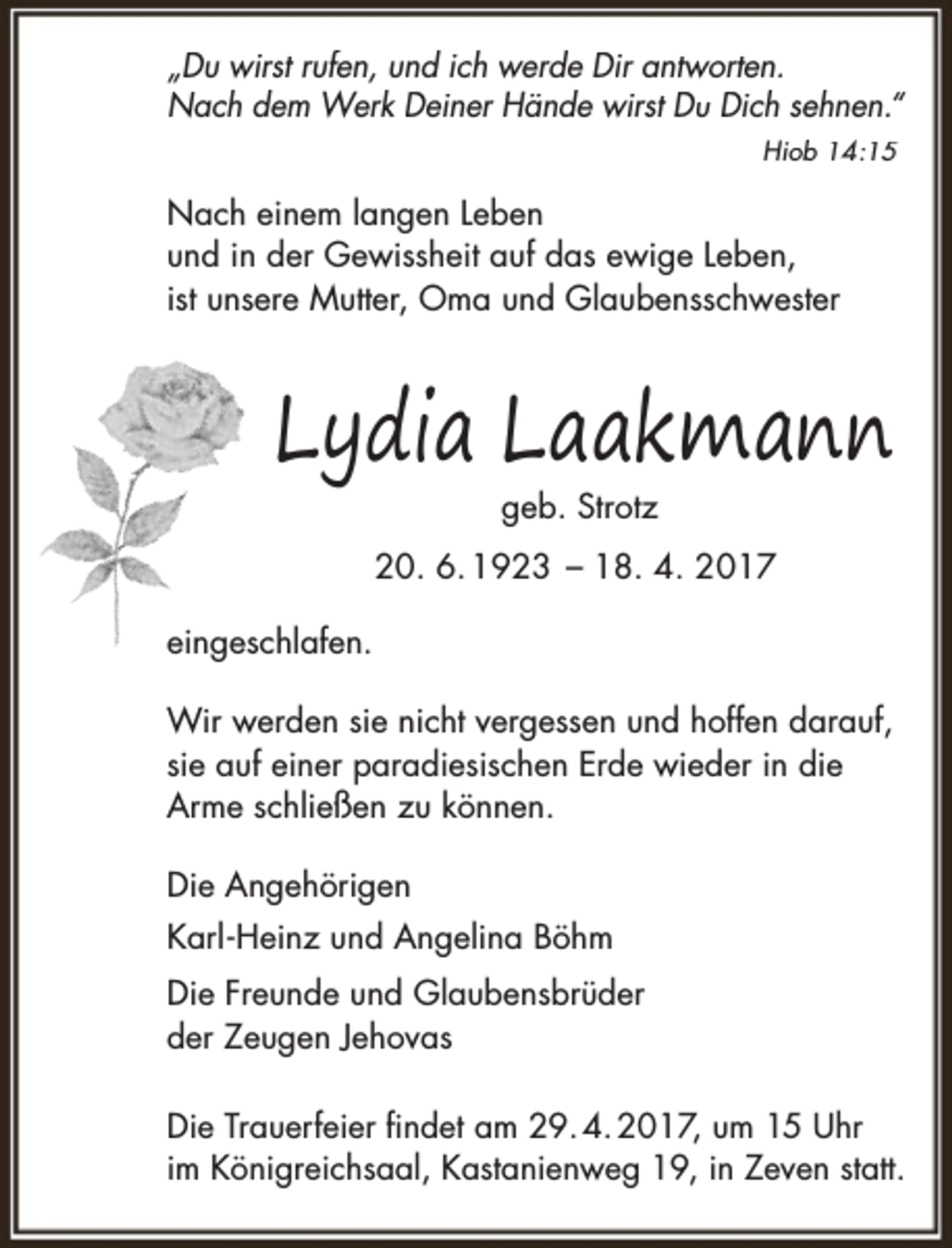 <p>„Du wirst rufen, und ich werde Dir antworten.<br />Nach dem Werk Deiner Hände wirst Du Dich sehnen.“<br />Hiob 14:15</p><p>Nach einem langen Leben<br />und in der Gewissheit auf das ewige Leben,<br />ist unsere Mutter, Oma und Glaubensschwester</p><p>Lydia Laakmann<br />geb. Strotz</p><p>20. 6. 1923 – 18. 4. 2017<br />eingeschlafen.<br />Wir werden sie nicht vergessen und hoffen darauf,<br />sie auf einer paradiesischen Erde wieder in die<br />Arme schließen zu können.<br />Die Angehörigen<br />Karl - Heinz und Angelina Böhm<br />Die Freunde und Glaubensbrüder<br />der Zeugen Jehovas<br />Die Trauerfeier findet am 29. 4. 2017, um 15 Uhr<br />im Königreichsaal, Kastanienweg 19, in Zeven statt.</p>