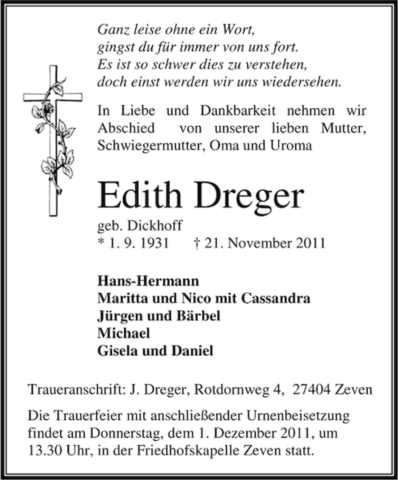 <p>Ganz leise ohne ein Wort,<br />gingst du für immer von uns fort.<br />Es ist so schwer dies zu verstehen,<br />doch einst werden wir uns wiedersehen.<br />In Liebe und Dankbarkeit nehmen wir<br />Abschied<br />von unserer lieben Mutter,<br />Schwiegermutter, Oma und Uroma</p><p>Edith Dreger<br />geb. Dickhoff<br />* 1. 9. 1931<br />† 21. November 2011<br />Hans-Hermann<br />Maritta und Nico mit Cassandra<br />Jürgen und Bärbel<br />Michael<br />Gisela und Daniel<br />Traueranschrift: J. Dreger, Rotdornweg 4, 27404 Zeven<br />Die Trauerfeier mit anschließender Urnenbeisetzung<br />findet am Donnerstag, dem 1. Dezember 2011, um<br />13.30 Uhr, in der Friedhofskapelle Zeven statt.</p>