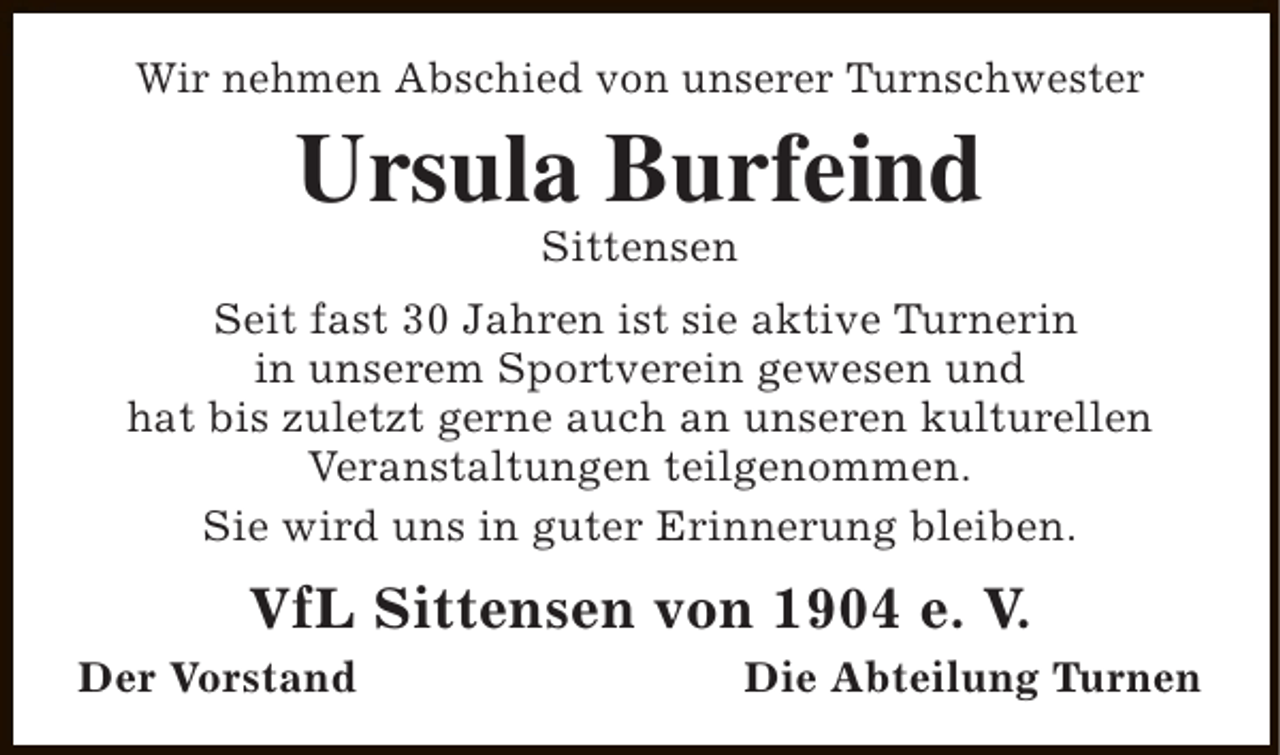 <p>Wir nehmen Abschied von unserer Turnschwester</p><p>Ursula Burfeind<br />Sittensen</p><p>Seit fast 30 Jahren ist sie aktive Turnerin<br />in unserem Sportverein gewesen und<br />hat bis zuletzt gerne auch an unseren kulturellen<br />Veranstaltungen teilgenommen.<br />Sie wird uns in guter Erinnerung bleiben.</p><p>VfL Sittensen von 1904 e. V.</p><p>Der Vorstand</p><p>Die Abteilung Turnen</p>