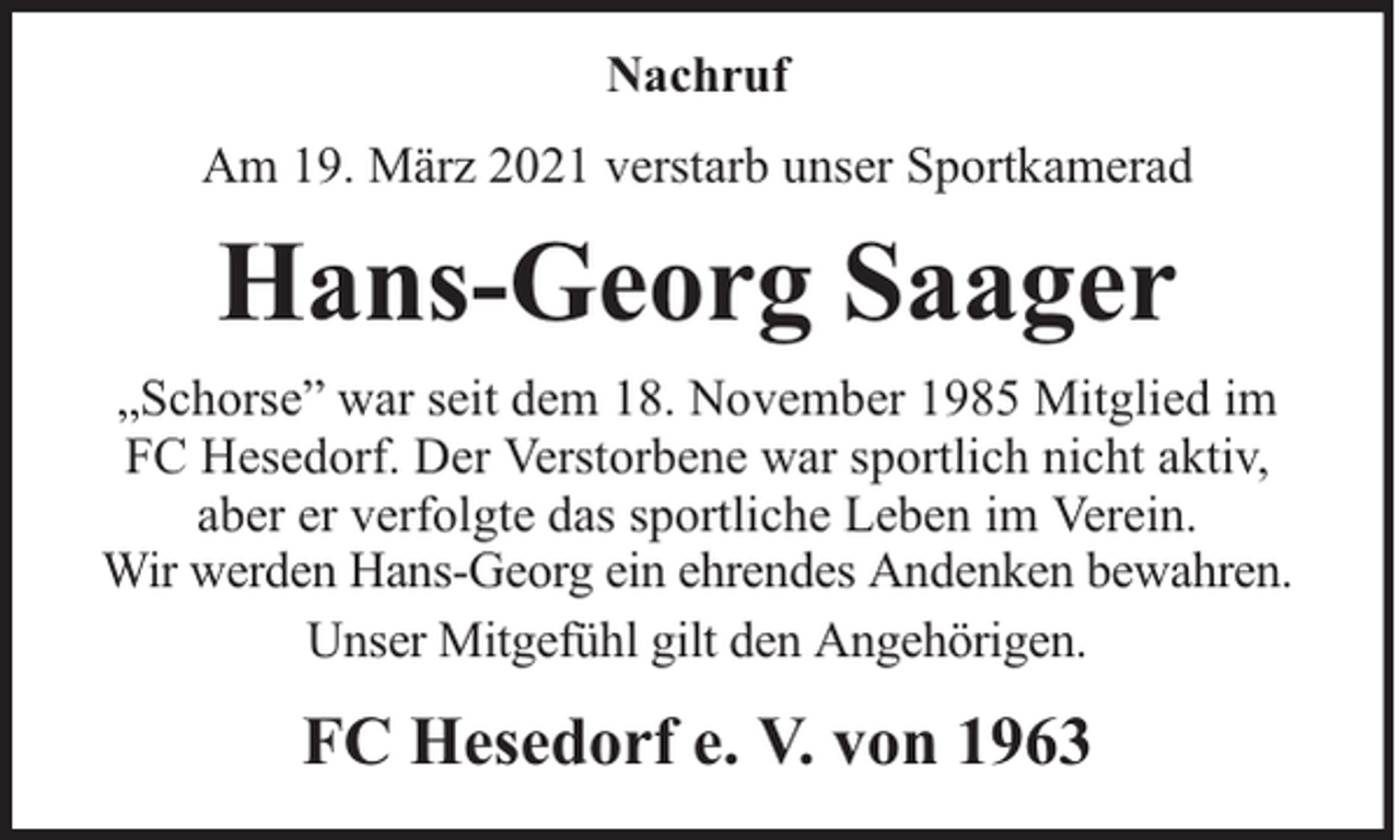 <p>Nachruf<br />Am 19. März 2021 verstarb unser Sportkamerad</p><p>Hans-Georg Saager<br />„Schorse” war seit dem 18. November 1985 Mitglied im<br />FC Hesedorf. Der Verstorbene war sportlich nicht aktiv,<br />aber er verfolgte das sportliche Leben im Verein.<br />Wir werden Hans-Georg ein ehrendes Andenken bewahren.<br />Unser Mitgefühl gilt den Angehörigen.</p><p>FC Hesedorf e. V. von 1963</p>