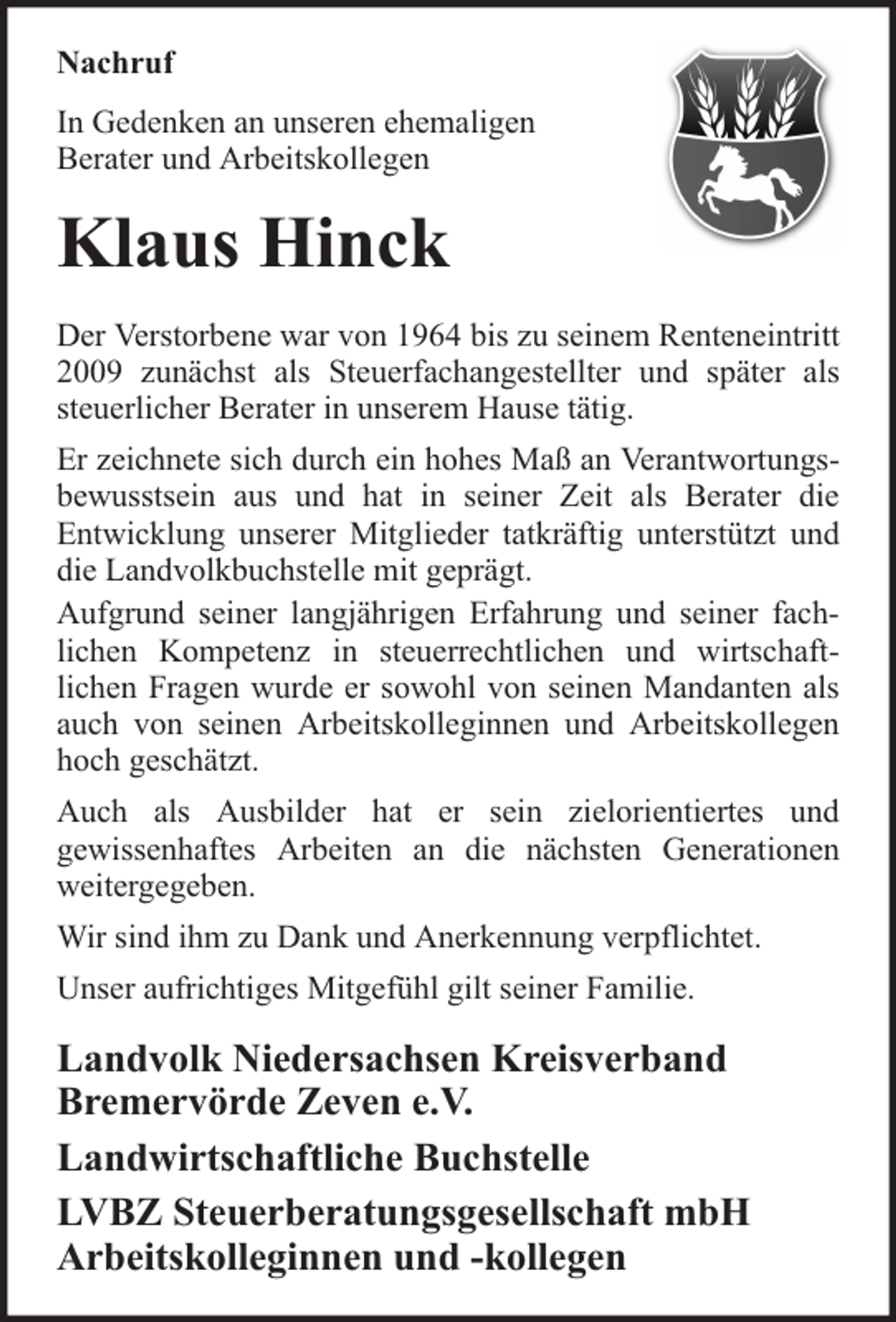 <p>Nachruf<br />In Gedenken an unseren ehemaligen<br />Berater und Arbeitskollegen</p><p>Klaus Hinck<br />Der Verstorbene war von 1964 bis zu seinem Renteneintritt<br />2009 zunächst als Steuerfachangestellter und später als<br />steuerlicher Berater in unserem Hause tätig.<br />Er zeichnete sich durch ein hohes Maß an Verantwortungsbewusstsein aus und hat in seiner Zeit als Berater die<br />Entwicklung unserer Mitglieder tatkräftig unterstützt und<br />die Landvolkbuchstelle mit geprägt.<br />Aufgrund seiner langjährigen Erfahrung und seiner fachlichen Kompetenz in steuerrechtlichen und wirtschaftlichen Fragen wurde er sowohl von seinen Mandanten als<br />auch von seinen Arbeitskolleginnen und Arbeitskollegen<br />hoch geschätzt.<br />Auch als Ausbilder hat er sein zielorientiertes und<br />gewissenhaftes Arbeiten an die nächsten Generationen<br />weitergegeben.<br />Wir sind ihm zu Dank und Anerkennung verpflichtet.<br />Unser aufrichtiges Mitgefühl gilt seiner Familie.</p><p>Landvolk Niedersachsen Kreisverband<br />Bremervörde Zeven e.V.<br />Landwirtschaftliche Buchstelle<br />LVBZ Steuerberatungsgesellschaft mbH<br />Arbeitskolleginnen und -kollegen</p>