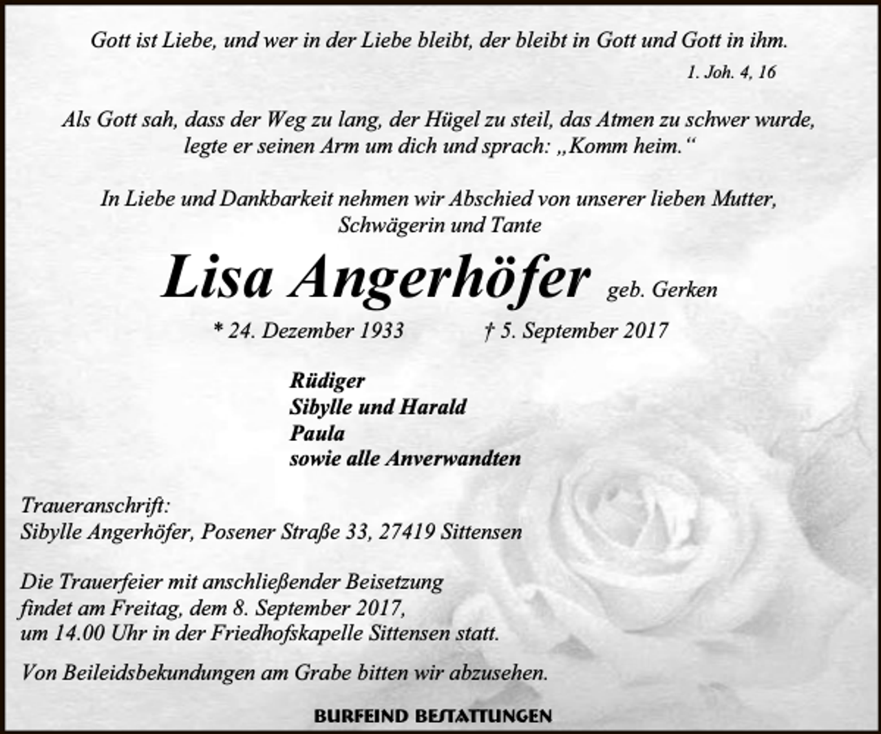 <p>Gott ist Liebe, und wer in der Liebe bleibt, der bleibt in Gott und Gott in ihm.<br />1. Joh. 4, 16</p><p>Als Gott sah, dass der Weg zu lang, der Hügel zu steil, das Atmen zu schwer wurde,<br />legte er seinen Arm um dich und sprach: „Komm heim.“<br />In Liebe und Dankbarkeit nehmen wir Abschied von unserer lieben Mutter,<br />Schwägerin und Tante</p><p>Lisa Angerhöfer<br />* 24. Dezember 1933</p><p>geb. Gerken</p><p>† 5. September 2017</p><p>Rüdiger<br />Sibylle und Harald<br />Paula<br />sowie alle Anverwandten<br />Traueranschrift:<br />Sibylle Angerhöfer, Posener Straße 33, 27419 Sittensen<br />Die Trauerfeier mit anschließender Beisetzung<br />findet am Freitag, dem 8. September 2017,<br />um 14.00 Uhr in der Friedhofskapelle Sittensen statt.<br />Von Beileidsbekundungen am Grabe bitten wir abzusehen.<br />Burfeind Bestattungen</p>