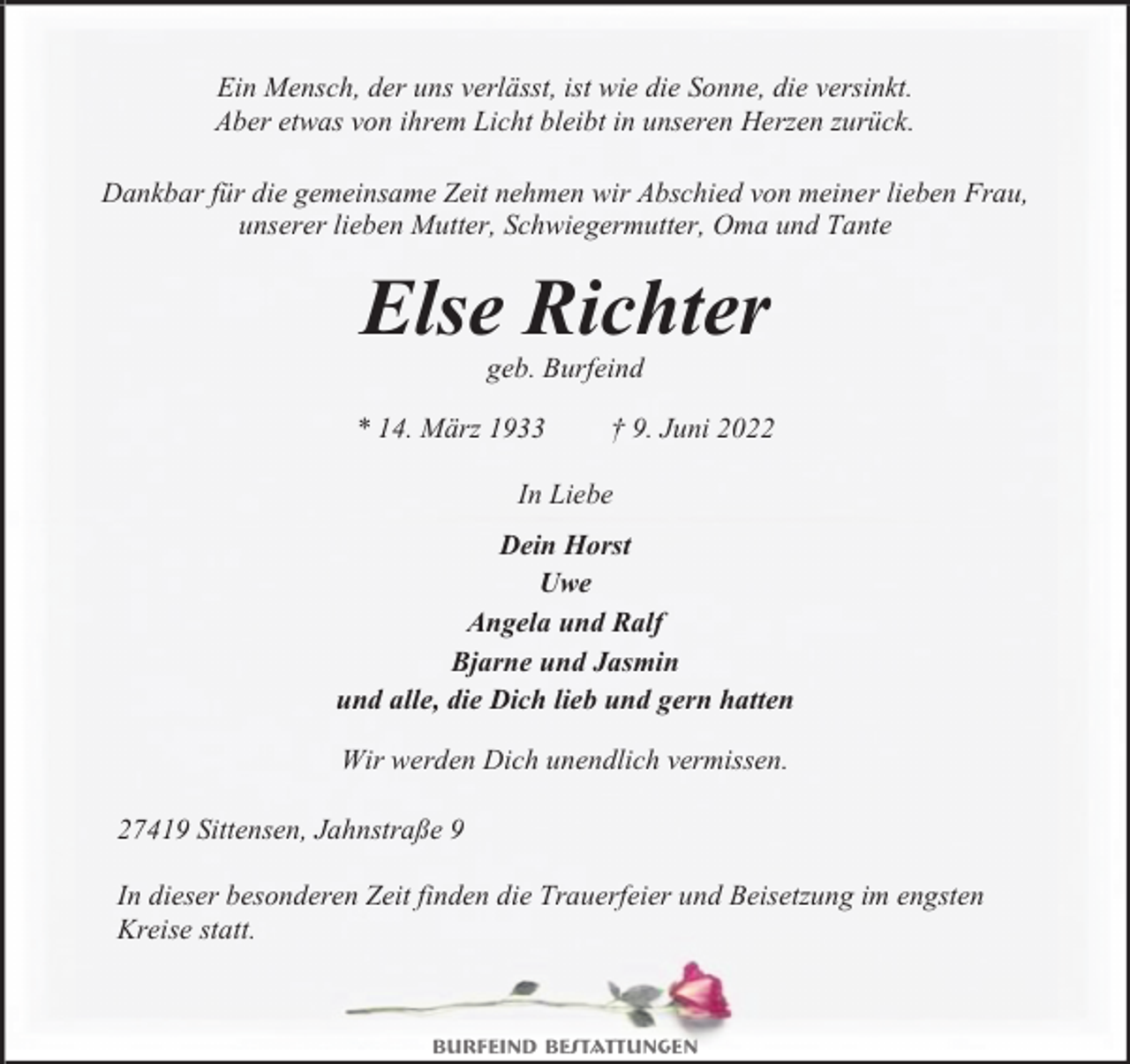 <p>Ein Mensch, der uns verlässt, ist wie die Sonne, die versinkt.<br />Aber etwas von ihrem Licht bleibt in unseren Herzen zurück.<br />Dankbar für die gemeinsame Zeit nehmen wir Abschied von meiner lieben Frau,<br />unserer lieben Mutter, Schwiegermutter, Oma und Tante</p><p>Else Richter<br />geb. Burfeind</p><p>* 14. März 1933</p><p>† 9. Juni 2022</p><p>In Liebe<br />Dein Horst<br />Uwe<br />Angela und Ralf<br />Bjarne und Jasmin<br />und alle, die Dich lieb und gern hatten<br />Wir werden Dich unendlich vermissen.</p><p>27419 Sittensen, Jahnstraße 9<br />In dieser besonderen Zeit finden die Trauerfeier und Beisetzung im engsten<br />Kreise statt.</p><p>Burfeind Bestattungen</p>