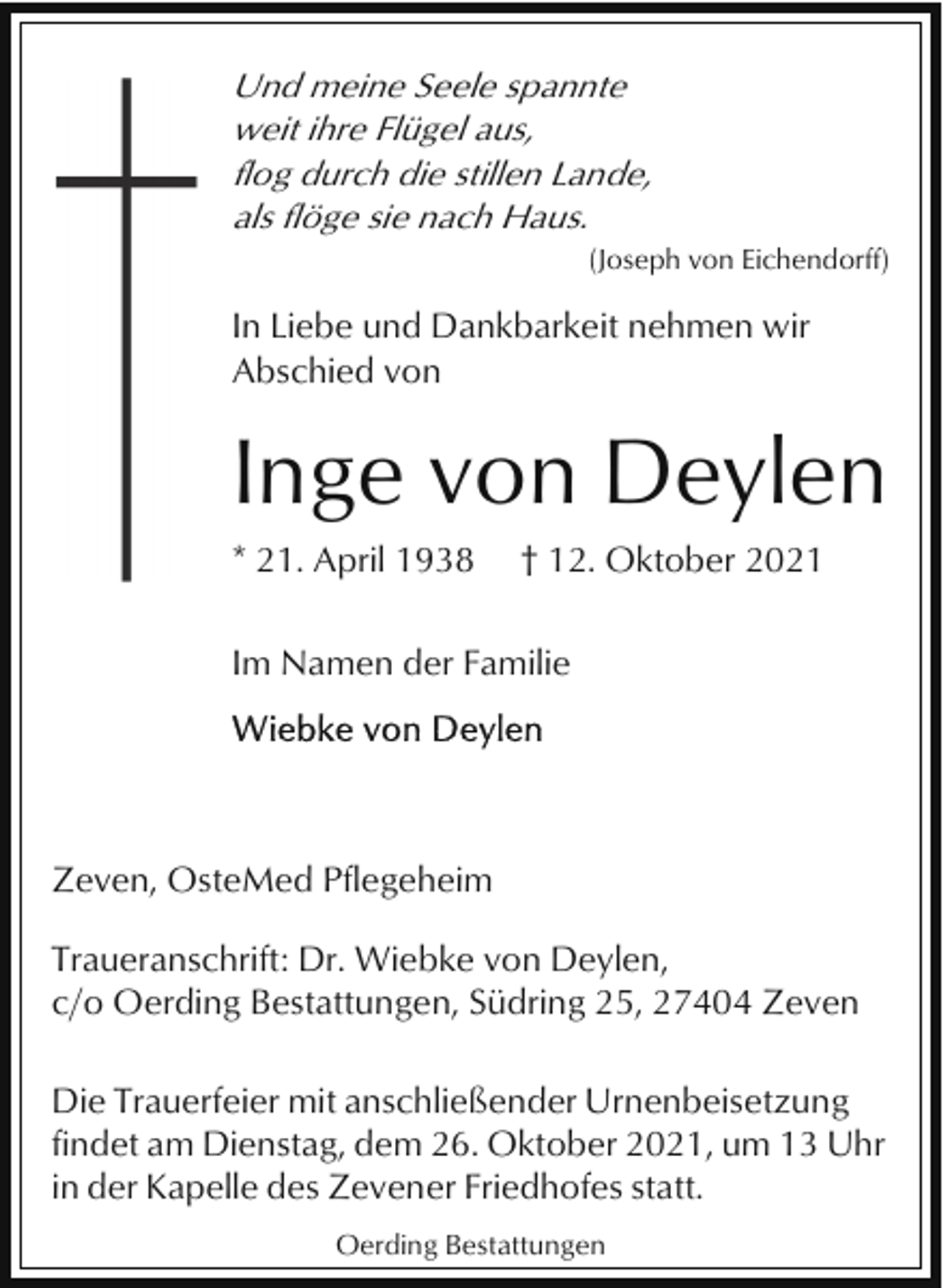 <p>Und meine Seele spannte<br />weit ihre Flügel aus,<br />flog durch die stillen Lande,<br />als flöge sie nach Haus.<br />(Joseph von Eichendorff)</p><p>In Liebe und Dankbarkeit nehmen wir<br />Abschied von</p><p>Inge von Deylen<br />* 21. April 1938</p><p>† 12. Oktober 2021</p><p>Im Namen der Familie</p><p>Zeven, OsteMed Pflegeheim<br />Traueranschrift: Dr. Wiebke von Deylen,<br />c/o Oerding Bestattungen, Südring 25, 27404 Zeven<br />Die Trauerfeier mit anschließender Urnenbeisetzung<br />findet am Dienstag, dem 26. Oktober 2021, um 13 Uhr<br />in der Kapelle des Zevener Friedhofes statt.<br />Oerding Bestattungen</p>