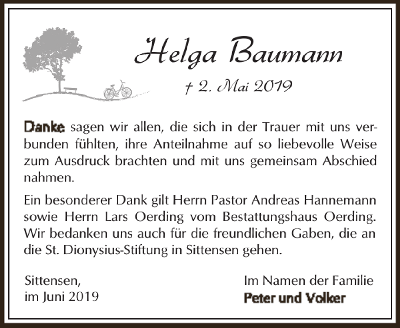 <p>Helga Baumann<br />H<br />† 2. Mai 2019</p><p>sagen wir allen, die sich in der Trauer mit uns verbunden fühlten, ihre Anteilnahme auf so liebevolle Weise<br />zum Ausdruck brachten und mit uns gemeinsam Abschied<br />nahmen.<br />Ein besonderer Dank gilt Herrn Pastor Andreas Hannemann<br />sowie Herrn Lars Oerding vom Bestattungshaus Oerding.<br />Wir bedanken uns auch für die freundlichen Gaben, die an<br />die St. Dionysius-Stiftung in Sittensen gehen.<br />Sittensen,<br />im Juni 2019</p><p>Im Namen der Familie</p>