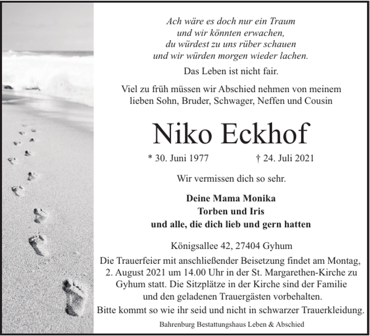 <p>Ach wäre es doch nur ein Traum<br />und wir könnten erwachen,<br />du würdest zu uns rüber schauen<br />und wir würden morgen wieder lachen.<br />Das Leben ist nicht fair.<br />Viel zu früh müssen wir Abschied nehmen von meinem<br />lieben Sohn, Bruder, Schwager, Neffen und Cousin</p><p>Niko Eckhof</p><p>* 30. Juni 1977</p><p>† 24. Juli 2021</p><p>Wir vermissen dich so sehr.<br />Deine Mama Monika<br />Torben und Iris<br />und alle, die dich lieb und gern hatten<br />Königsallee 42, 27404 Gyhum<br />Die Trauerfeier mit anschließender Beisetzung findet am Montag,<br />2. August 2021 um 14.00 Uhr in der St. Margarethen-Kirche zu<br />Gyhum statt. Die Sitzplätze in der Kirche sind der Familie<br />und den geladenen Trauergästen vorbehalten.<br />Bitte kommt so wie ihr seid und nicht in schwarzer Trauerkleidung.<br />Bahrenburg Bestattungshaus Leben &amp; Abschied</p>