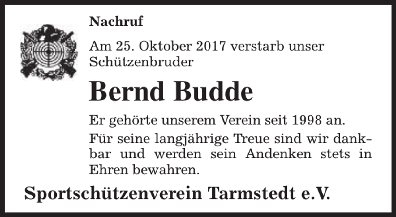 <p>Nachruf<br />Am 25. Oktober 2017 verstarb unser<br />Schützenbruder</p><p>Bernd Budde<br />Er gehörte unserem Verein seit 1998 an.<br />Für seine langjährige Treue sind wir dankbar und werden sein Andenken stets in<br />Ehren bewahren.</p><p>Sportschützenverein Tarmstedt e.V.</p>