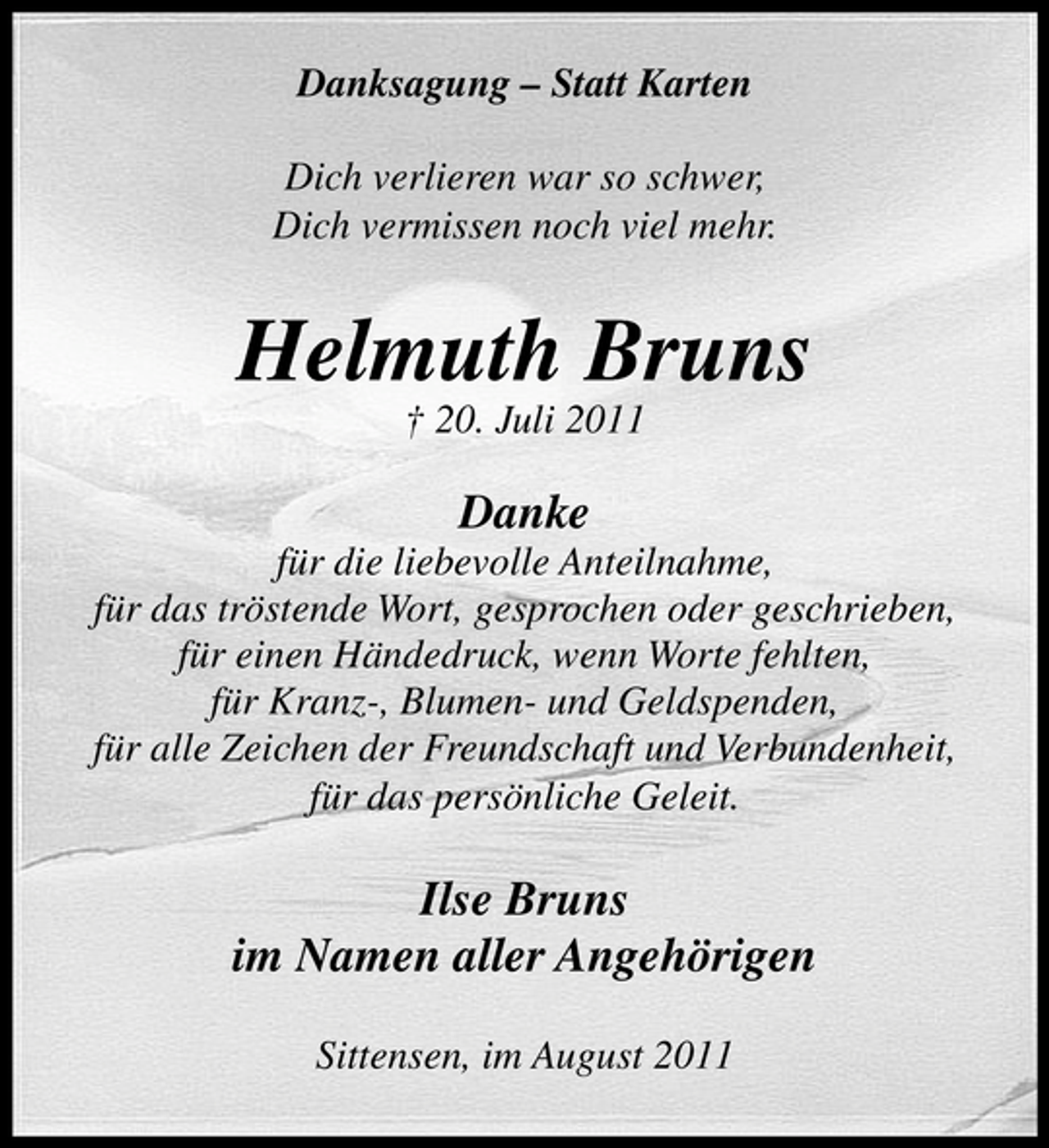 <p>Danksagung – Statt Karten<br />Dich verlieren war so schwer,<br />Dich vermissen noch viel mehr.</p><p>Helmuth Bruns<br />† 20. Juli 2011</p><p>Danke<br />für die liebevolle Anteilnahme,<br />für das tröstende Wort, gesprochen oder geschrieben,<br />für einen Händedruck, wenn Worte fehlten,<br />für Kranz-, Blumen- und Geldspenden,<br />für alle Zeichen der Freundschaft und Verbundenheit,<br />für das persönliche Geleit.</p><p>Ilse Bruns<br />im Namen aller Angehörigen<br />Sittensen, im August 2011</p>