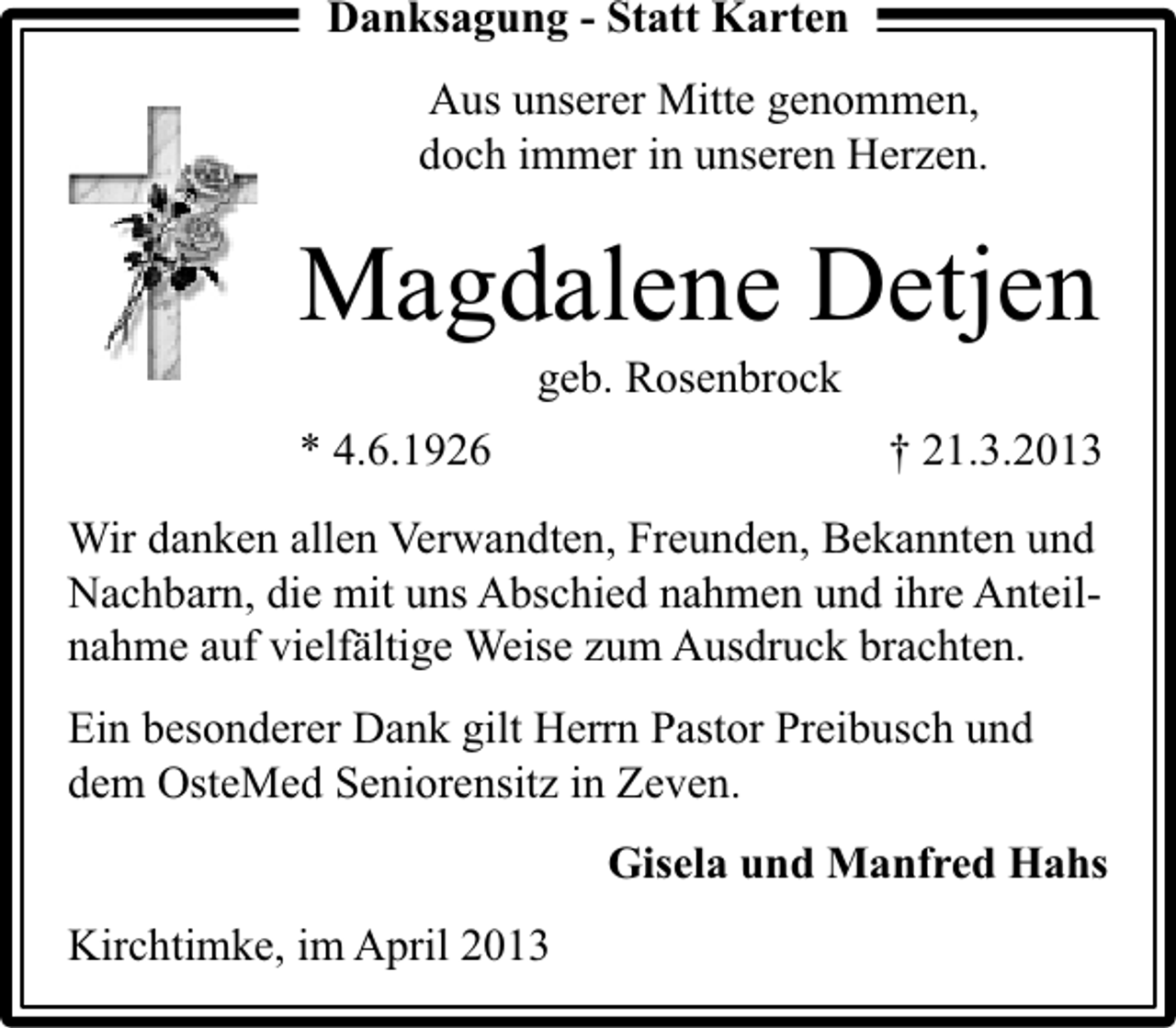 <p>Danksagung - Statt Karten<br />Aus unserer Mitte genommen,<br />doch immer in unseren Herzen.</p><p>Magdalene Detjen<br />geb. Rosenbrock</p><p>* 4.6.1926</p><p>† 21.3.2013</p><p>Wir danken allen Verwandten, Freunden, Bekannten und<br />Nachbarn, die mit uns Abschied nahmen und ihre Anteilnahme auf vielfältige Weise zum Ausdruck brachten.<br />Ein besonderer Dank gilt Herrn Pastor Preibusch und<br />dem OsteMed Seniorensitz in Zeven.<br />Gisela und Manfred Hahs<br />Kirchtimke, im April 2013</p>