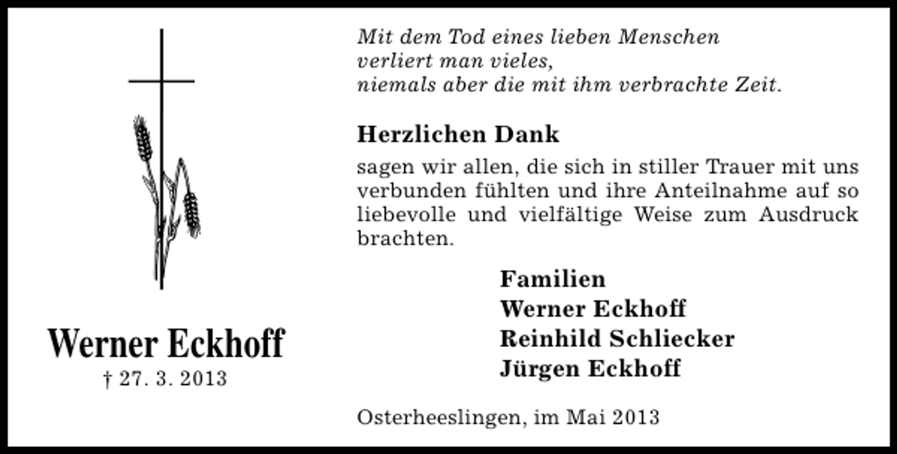 <p>Mit dem Tod eines lieben Menschen<br />verliert man vieles,<br />niemals aber die mit ihm verbrachte Zeit.</p><p>Herzlichen Dank<br />sagen wir allen, die sich in stiller Trauer mit uns<br />verbunden fühlten und ihre Anteilnahme auf so<br />liebevolle und vielfältige Weise zum Ausdruck<br />brachten.</p><p>Werner Eckhoff<br />† 27. 3. 2013</p><p>Familien<br />Werner Eckhoff<br />Reinhild Schliecker<br />Jürgen Eckhoff<br />Osterheeslingen, im Mai 2013</p>