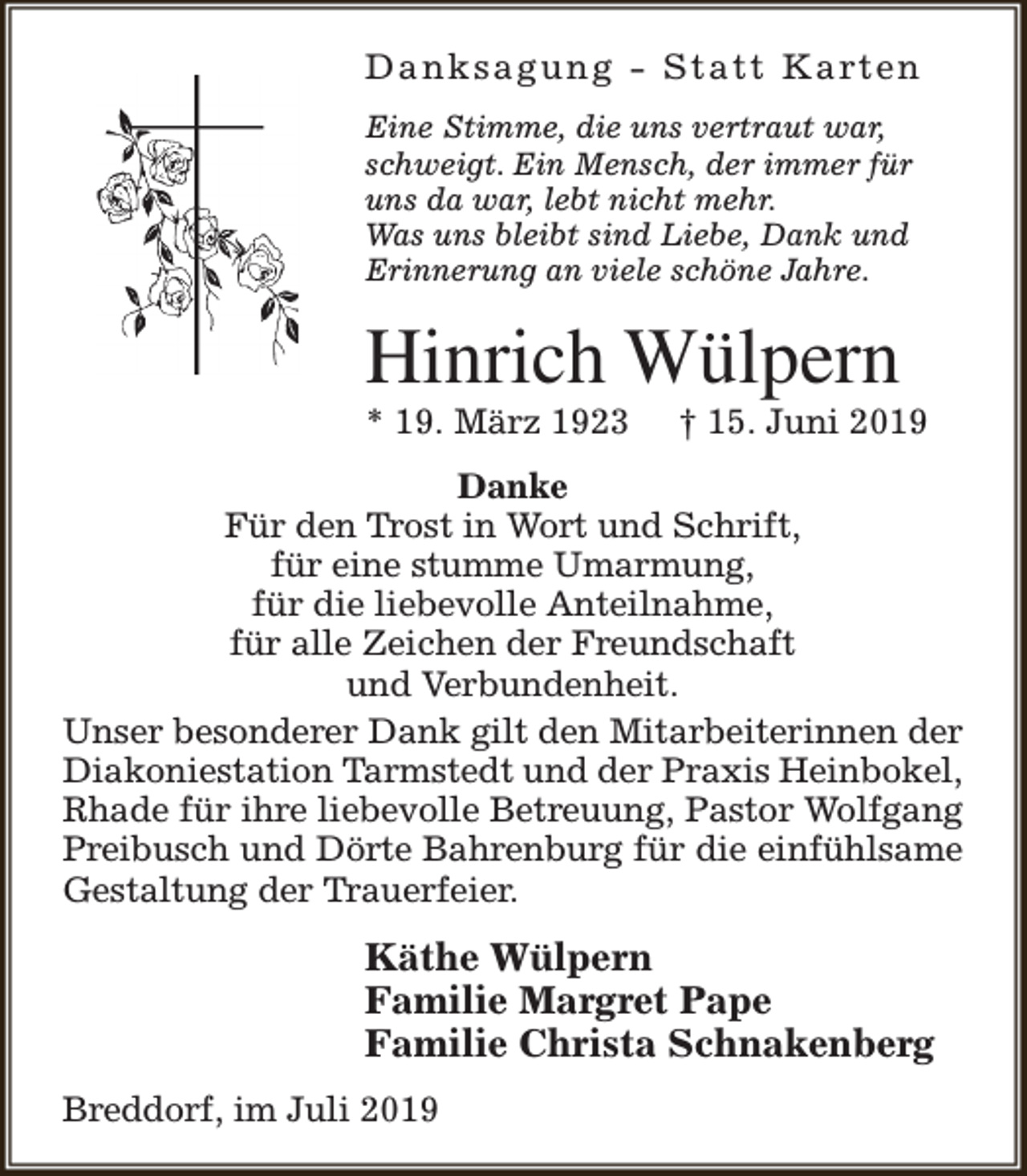 <p>D a n k s a g u n g - S t a t t K a rt e n<br />Eine Stimme, die uns vertraut war,<br />schweigt. Ein Mensch, der immer für<br />uns da war, lebt nicht mehr.<br />Was uns bleibt sind Liebe, Dank und<br />Erinnerung an viele schöne Jahre.</p><p>Hinrich Wülpern</p><p>* 19. März 1923</p><p>† 15. Juni 2019</p><p>Danke<br />Für den Trost in Wort und Schrift,<br />für eine stumme Umarmung,<br />für die liebevolle Anteilnahme,<br />für alle Zeichen der Freundschaft<br />und Verbundenheit.<br />Unser besonderer Dank gilt den Mitarbeiterinnen der<br />Diakoniestation Tarmstedt und der Praxis Heinbokel,<br />Rhade für ihre liebevolle Betreuung, Pastor Wolfgang<br />Preibusch und Dörte Bahrenburg für die einfühlsame<br />Gestaltung der Trauerfeier.</p><p>Käthe Wülpern<br />Familie Margret Pape<br />Familie Christa Schnakenberg<br />Breddorf, im Juli 2019</p>