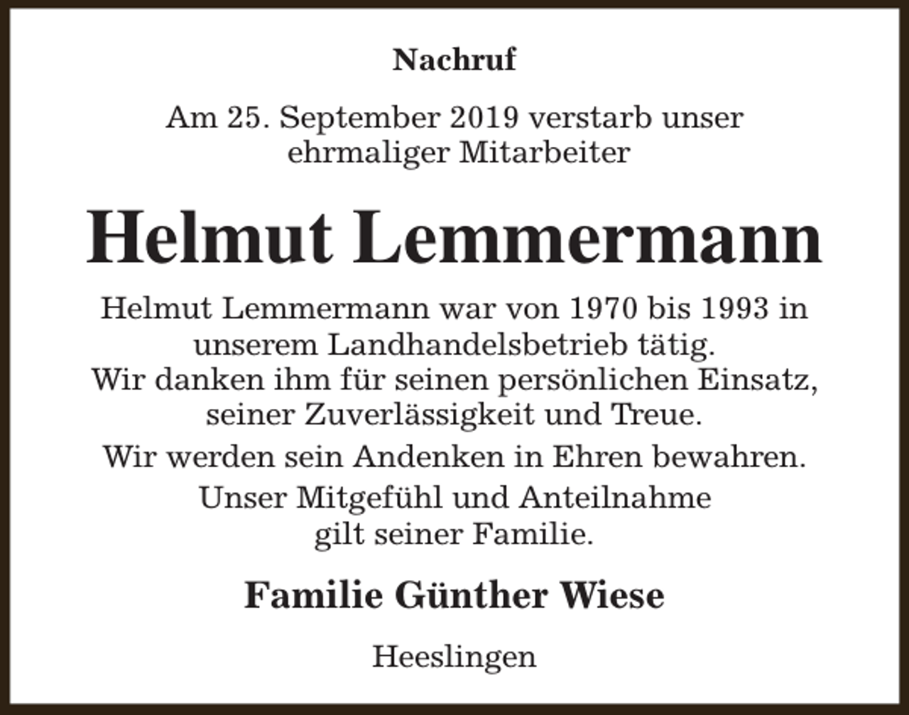 <p>Nachruf<br />Am 25. September 2019 verstarb unser<br />ehrmaliger Mitarbeiter</p><p>Helmut Lemmermann<br />Helmut Lemmermann war von 1970 bis 1993 in<br />unserem Landhandelsbetrieb tätig.<br />Wir danken ihm für seinen persönlichen Einsatz,<br />seiner Zuverlässigkeit und Treue.<br />Wir werden sein Andenken in Ehren bewahren.<br />Unser Mitgefühl und Anteilnahme<br />gilt seiner Familie.</p><p>Familie Günther Wiese<br />Heeslingen</p>