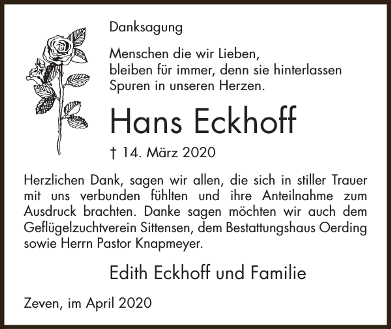 <p>Danksagung<br />Menschen die wir Lieben,<br />bleiben für immer, denn sie hinterlassen<br />Spuren in unseren Herzen.</p><p>Hans Eckhoff<br />† 14. März 2020</p><p>Herzlichen Dank, sagen wir allen, die sich in stiller Trauer<br />mit uns verbunden fühlten und ihre Anteilnahme zum<br />Ausdruck brachten. Danke sagen möchten wir auch dem<br />Geflügelzuchtverein Sittensen, dem Bestattungshaus Oerding<br />sowie Herrn Pastor Knapmeyer.</p><p>Edith Eckhoff und Familie<br />Zeven, im April 2020</p>