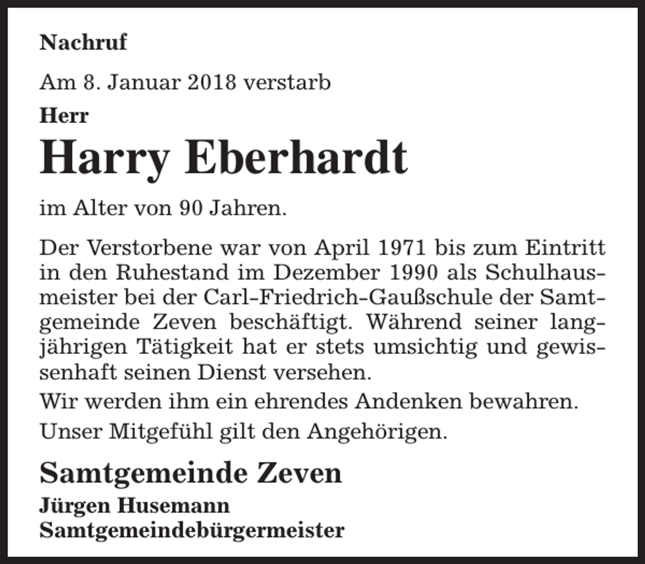 <p>Nachruf<br />Am 8. Januar 2018 verstarb<br />Herr</p><p>Harry Eberhardt<br />im Alter von 90 Jahren.<br />Der Verstorbene war von April 1971 bis zum Eintritt<br />in den Ruhestand im Dezember 1990 als Schulhausmeister bei der Carl-Friedrich-Gaußschule der Samtgemeinde Zeven beschäftigt. Während seiner langjährigen Tätigkeit hat er stets umsichtig und gewissenhaft seinen Dienst versehen.<br />Wir werden ihm ein ehrendes Andenken bewahren.<br />Unser Mitgefühl gilt den Angehörigen.</p><p>Samtgemeinde Zeven</p><p>Jürgen Husemann<br />Samtgemeindebürgermeister</p>