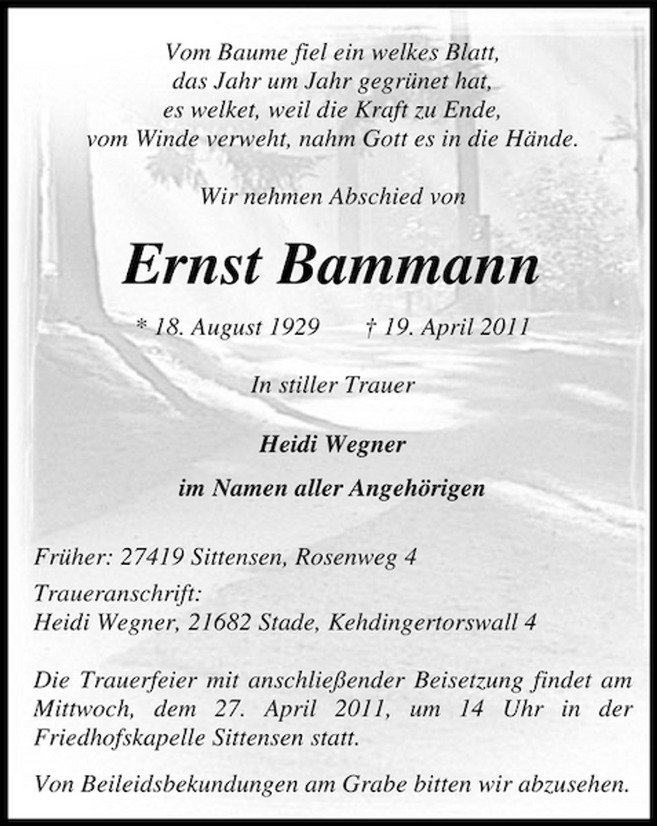 <p>Vom Baume fiel ein welkes Blatt, das Jahr um Jahr gegrünet hat, es welket, weil die Kraft zu Ende, vom Winde verweht, nahm Gott es in die Hände. Wir nehmen Abschied von</p><p>Ernst Bammann<br />* 18. August 1929 † 19. April 2011 In stiller Trauer Heidi Wegner im Namen aller Angehörigen Früher: 27419 Sittensen, Rosenweg 4 Traueranschrift: Heidi Wegner, 21682 Stade, Kehdingertorswall 4 Die Trauerfeier mit anschließender Beisetzung findet am Mittwoch, dem 27. April 2011, um 14 Uhr in der Friedhofskapelle Sittensen statt. Von Beileidsbekundungen am Grabe bitten wir abzusehen.</p>