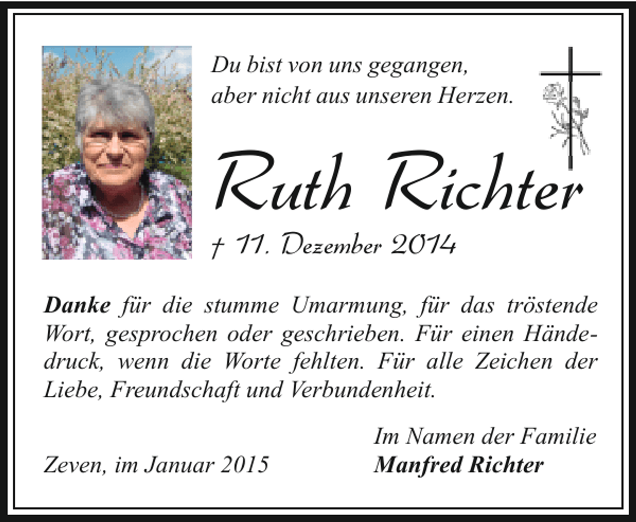 <p>Du bist von uns gegangen,<br />aber nicht aus unseren Herzen.</p><p>Ruth Richter<br />† 11. Dezember 2014</p><p>Danke für die stumme Umarmung, für das tröstende<br />Wort, gesprochen oder geschrieben. Für einen Händedruck, wenn die Worte fehlten. Für alle Zeichen der<br />Liebe, Freundschaft und Verbundenheit.<br />Zeven, im Januar 2015</p><p>Im Namen der Familie<br />Manfred Richter</p>