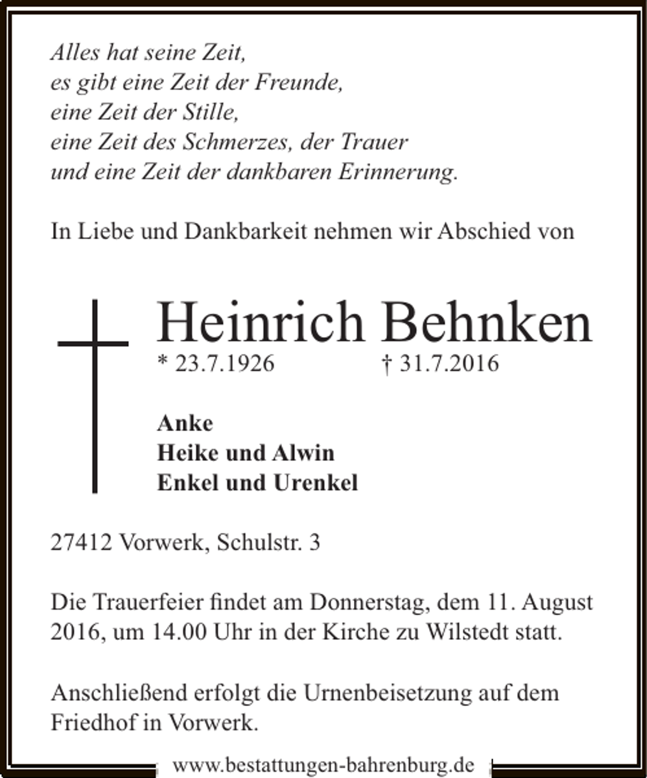 <p>Alles hat seine Zeit,<br />es gibt eine Zeit der Freunde,<br />eine Zeit der Stille,<br />eine Zeit des Schmerzes, der Trauer<br />und eine Zeit der dankbaren Erinnerung.<br />In Liebe und Dankbarkeit nehmen wir Abschied von</p><p>Heinrich Behnken<br />* 23.7.1926</p><p>† 31.7.2016</p><p>Anke<br />Heike und Alwin<br />Enkel und Urenkel<br />27412 Vorwerk, Schulstr. 3<br />Die Trauerfeier ﬁndet am Donnerstag, dem 11. August<br />2016, um 14.00 Uhr in der Kirche zu Wilstedt statt.<br />Anschließend erfolgt die Urnenbeisetzung auf dem<br />Friedhof in Vorwerk.<br />www.bestattungen-bahrenburg.de</p>
