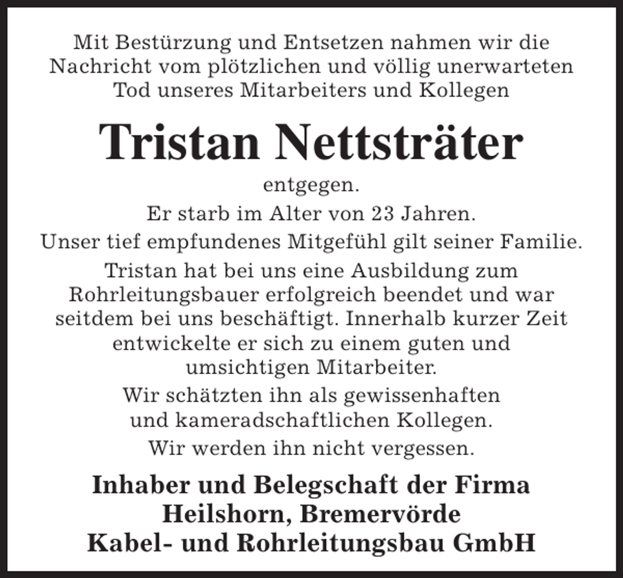 <p>Mit Bestürzung und Entsetzen nahmen wir die<br />Nachricht vom plötzlichen und völlig unerwarteten<br />Tod unseres Mitarbeiters und Kollegen</p><p>Tristan Nettsträter</p><p>entgegen.<br />Er starb im Alter von 23 Jahren.<br />Unser tief empfundenes Mitgefühl gilt seiner Familie.<br />Tristan hat bei uns eine Ausbildung zum<br />Rohrleitungsbauer erfolgreich beendet und war<br />seitdem bei uns beschäftigt. Innerhalb kurzer Zeit<br />entwickelte er sich zu einem guten und<br />umsichtigen Mitarbeiter.<br />Wir schätzten ihn als gewissenhaften<br />und kameradschaftlichen Kollegen.<br />Wir werden ihn nicht vergessen.</p><p>Inhaber und Belegschaft der Firma<br />Heilshorn, Bremervörde<br />Kabel- und Rohrleitungsbau GmbH</p>
