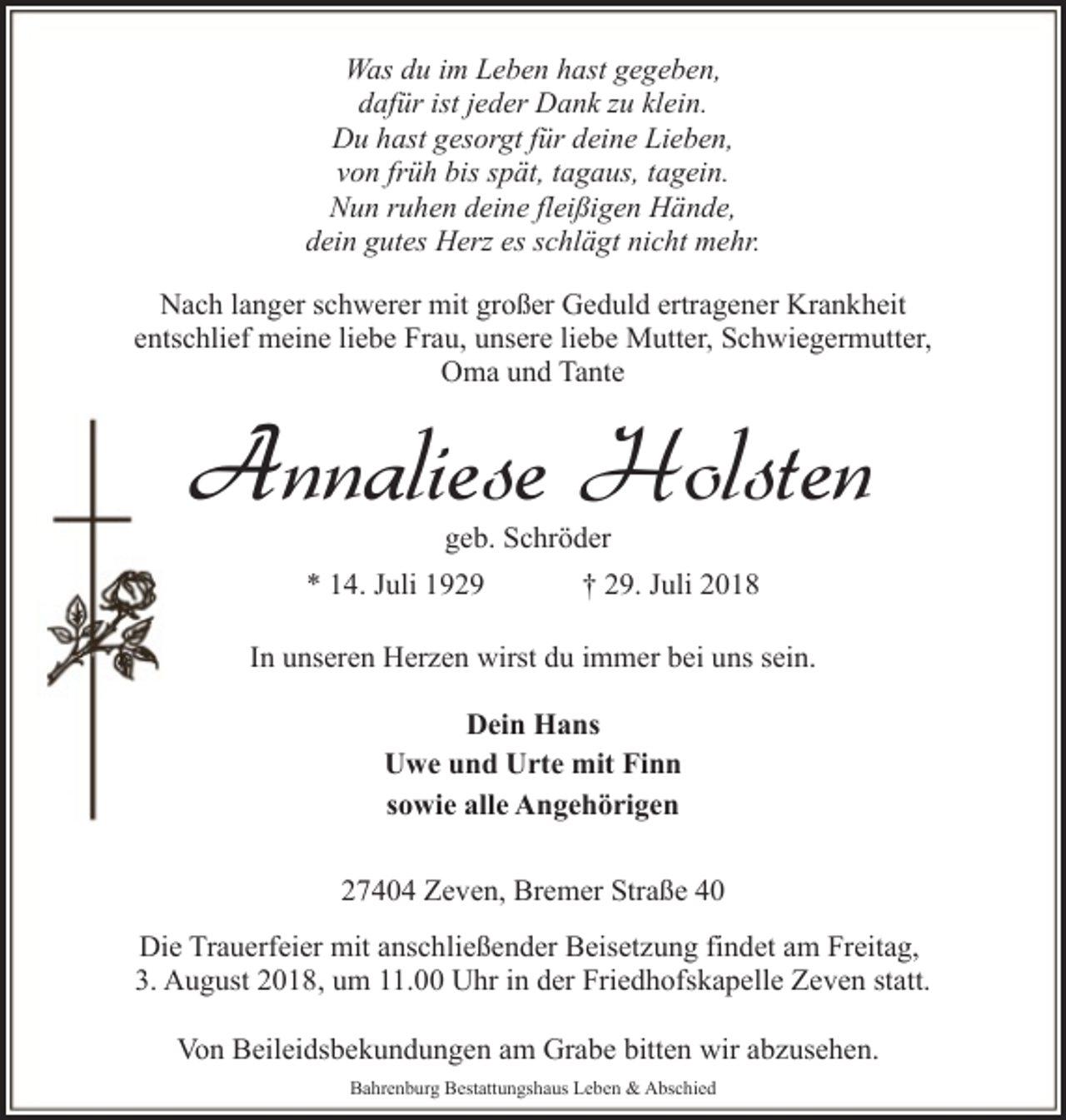 <p>Was du im Leben hast gegeben,<br />dafür ist jeder Dank zu klein.<br />Du hast gesorgt für deine Lieben,<br />von früh bis spät, tagaus, tagein.<br />Nun ruhen deine fleißigen Hände,<br />dein gutes Herz es schlägt nicht mehr.<br />Nach langer schwerer mit großer Geduld ertragener Krankheit<br />entschlief meine liebe Frau, unsere liebe Mutter, Schwiegermutter,<br />Oma und Tante</p><p>Annaliese Holsten<br />geb. Schröder</p><p>* 14. Juli 1929</p><p>† 29. Juli 2018</p><p>In unseren Herzen wirst du immer bei uns sein.<br />Dein Hans<br />Uwe und Urte mit Finn<br />sowie alle Angehörigen<br />27404 Zeven, Bremer Straße 40<br />Die Trauerfeier mit anschließender Beisetzung findet am Freitag,<br />3. August 2018, um 11.00 Uhr in der Friedhofskapelle Zeven statt.<br />Von Beileidsbekundungen am Grabe bitten wir abzusehen.<br />Bahrenburg Bestattungshaus Leben &amp; Abschied</p>