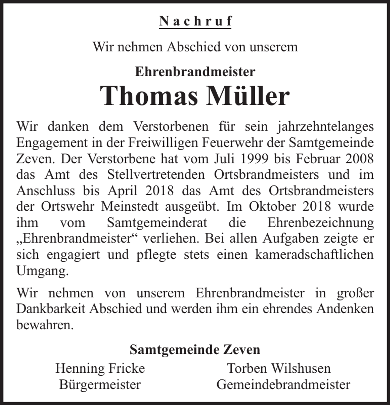 <p>Nachruf<br />Wir nehmen Abschied von unserem<br />Ehrenbrandmeister</p><p>Thomas Müller<br />Wir danken dem Verstorbenen für sein jahrzehntelanges<br />Engagement in der Freiwilligen Feuerwehr der Samtgemeinde<br />Zeven. Der Verstorbene hat vom Juli 1999 bis Februar 2008<br />das Amt des Stellvertretenden Ortsbrandmeisters und im<br />Anschluss bis April 2018 das Amt des Ortsbrandmeisters<br />der Ortswehr Meinstedt ausgeübt. Im Oktober 2018 wurde<br />ihm vom Samtgemeinderat die Ehrenbezeichnung<br />„Ehrenbrandmeister“ verliehen. Bei allen Aufgaben zeigte er<br />sich engagiert und pflegte stets einen kameradschaftlichen<br />Umgang.<br />Wir nehmen von unserem Ehrenbrandmeister in großer<br />Dankbarkeit Abschied und werden ihm ein ehrendes Andenken<br />bewahren.<br />Samtgemeinde Zeven<br />Henning Fricke<br />Torben Wilshusen<br />Bürgermeister<br />Gemeindebrandmeister</p>