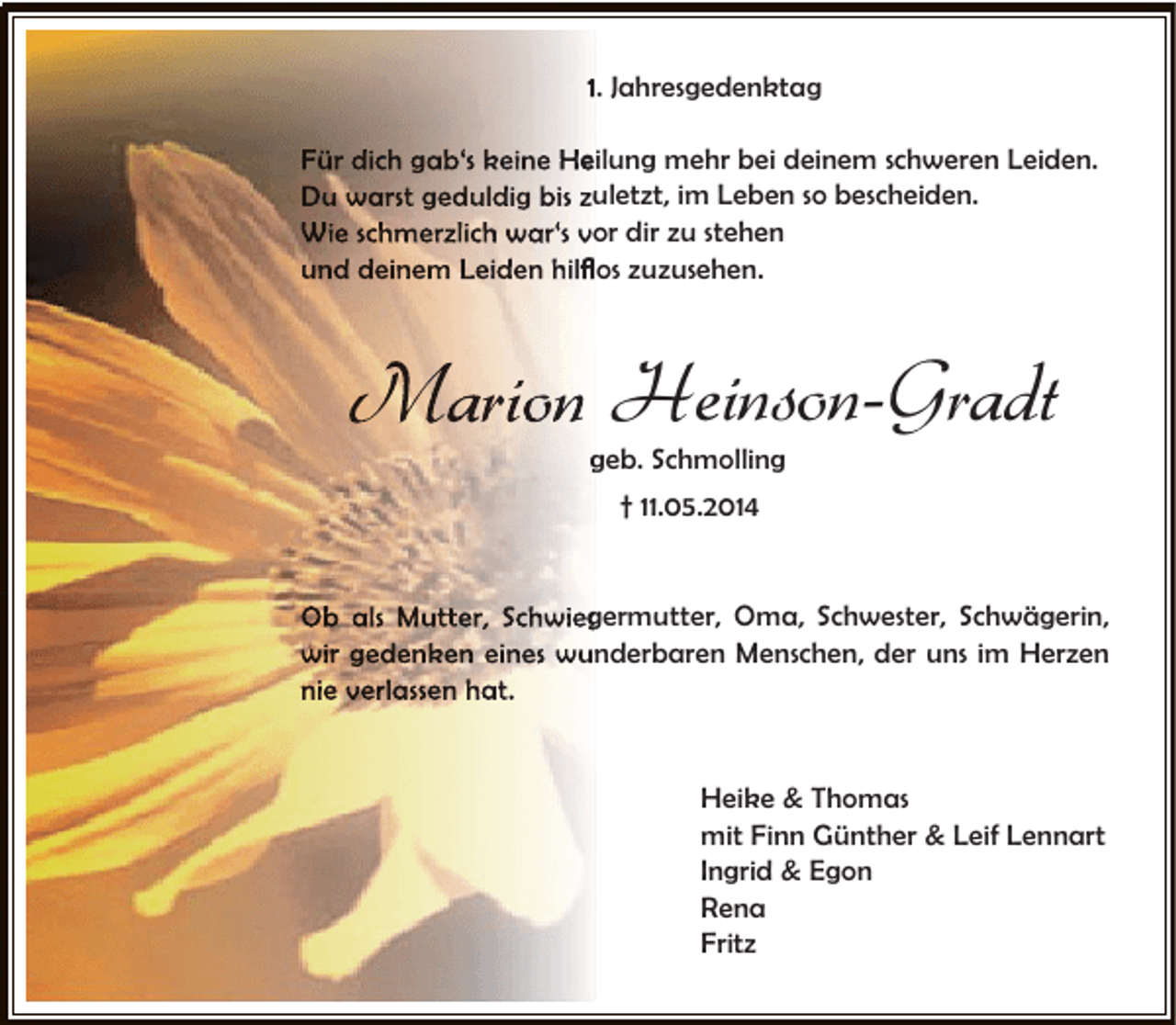 <p>1. Jahresgedenktag<br />Für dich gab‘s keine Heilung mehr bei deinem schweren Leiden.<br />e<br />Du warst geduldig bis zuletzt, im Leben so bescheiden.<br />u<br />Wie schmerzlich war‘s vor dir zu stehen<br />o<br />und deinem Leiden hilﬂos zuzusehen.<br />ﬂ</p><p>Marion Heinson-Gradt<br />geb. Schmolling<br />† 11.05.2014<br />Ob als Mutter, Schwiegermutter, Oma, Schwester, Schwägerin,<br />g<br />wir gedenken eines wunderbaren Menschen, der uns im Herzen<br />nie verlassen hat.<br />Heike &amp; Thomas<br />mit Finn Günther &amp; Leif Lennart<br />Ingrid &amp; Egon<br />Rena<br />Fritz</p>