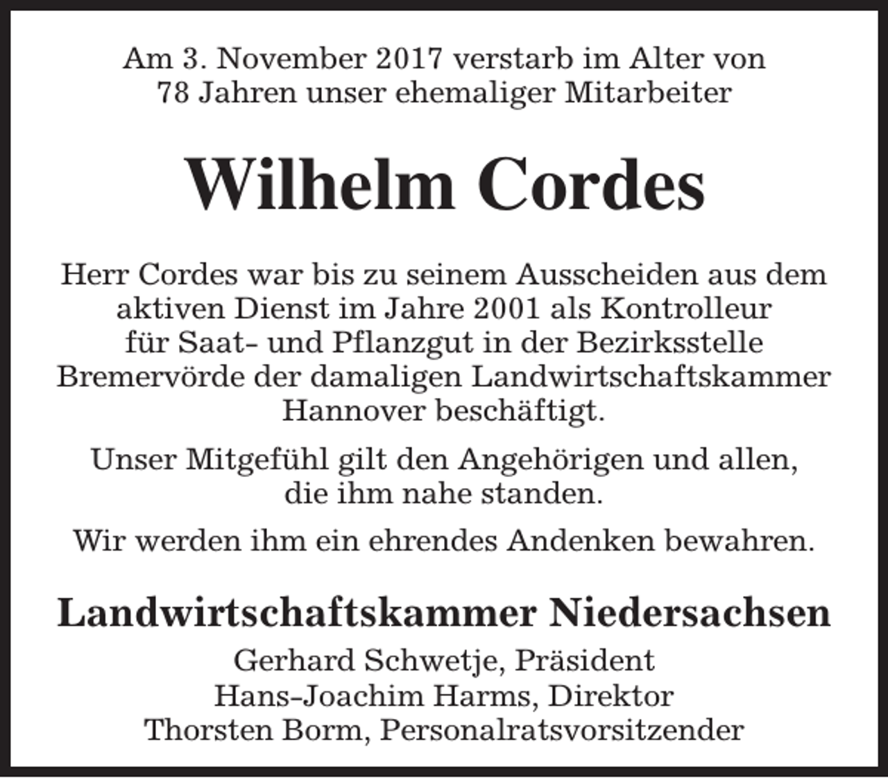 <p>Am 3. November 2017 verstarb im Alter von<br />78 Jahren unser ehemaliger Mitarbeiter</p><p>Wilhelm Cordes<br />Herr Cordes war bis zu seinem Ausscheiden aus dem<br />aktiven Dienst im Jahre 2001 als Kontrolleur<br />für Saat- und Pflanzgut in der Bezirksstelle<br />Bremervörde der damaligen Landwirtschaftskammer<br />Hannover beschäftigt.<br />Unser Mitgefühl gilt den Angehörigen und allen,<br />die ihm nahe standen.<br />Wir werden ihm ein ehrendes Andenken bewahren.</p><p>Landwirtschaftskammer Niedersachsen<br />Gerhard Schwetje, Präsident<br />Hans-Joachim Harms, Direktor<br />Thorsten Borm, Personalratsvorsitzender</p>