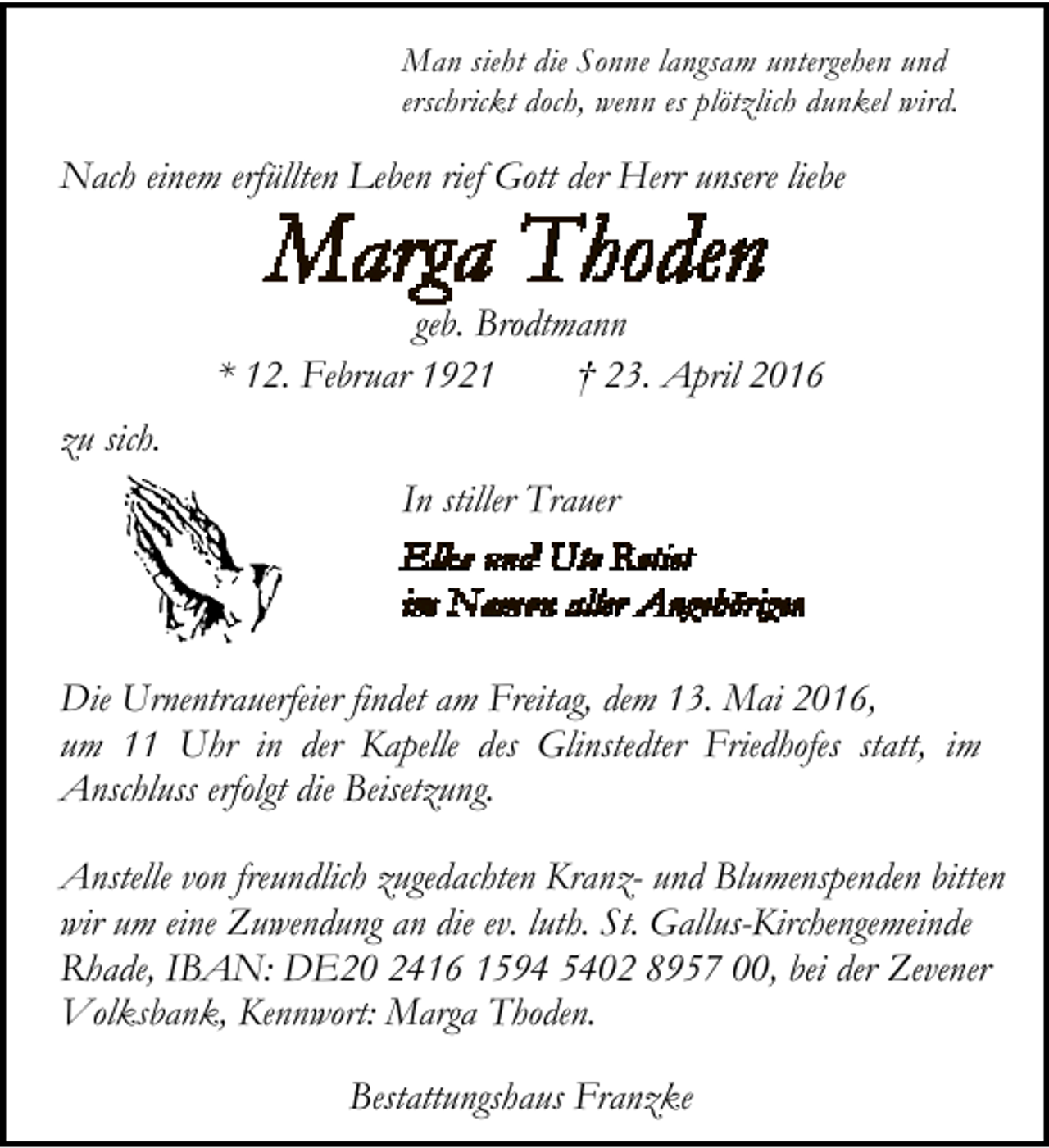 <p>Man sieht die Sonne langsam untergehen und<br />erschrickt doch, wenn es plötzlich dunkel wird.</p>
<p>Nach einem erfüllten Leben rief Gott der Herr unsere liebe<br />geb. Brodtmann<br />* 12. Februar 1921<br />† 23. April 2016<br />zu sich.<br />In stiller Trauer</p>
<p>Die Urnentrauerfeier findet am Freitag, dem 13. Mai 2016,<br />um 11 Uhr in der Kapelle des Glinstedter Friedhofes statt, im<br />Anschluss erfolgt die Beisetzung.<br />Anstelle von freundlich zugedachten Kranz- und Blumenspenden bitten<br />wir um eine Zuwendung an die ev. luth. St. Gallus-Kirchengemeinde<br />Rhade, IBAN: DE20 2416 1594 5402 8957 00, bei der Zevener<br />Volksbank, Kennwort: Marga Thoden.<br />Bestattungshaus Franzke</p>
