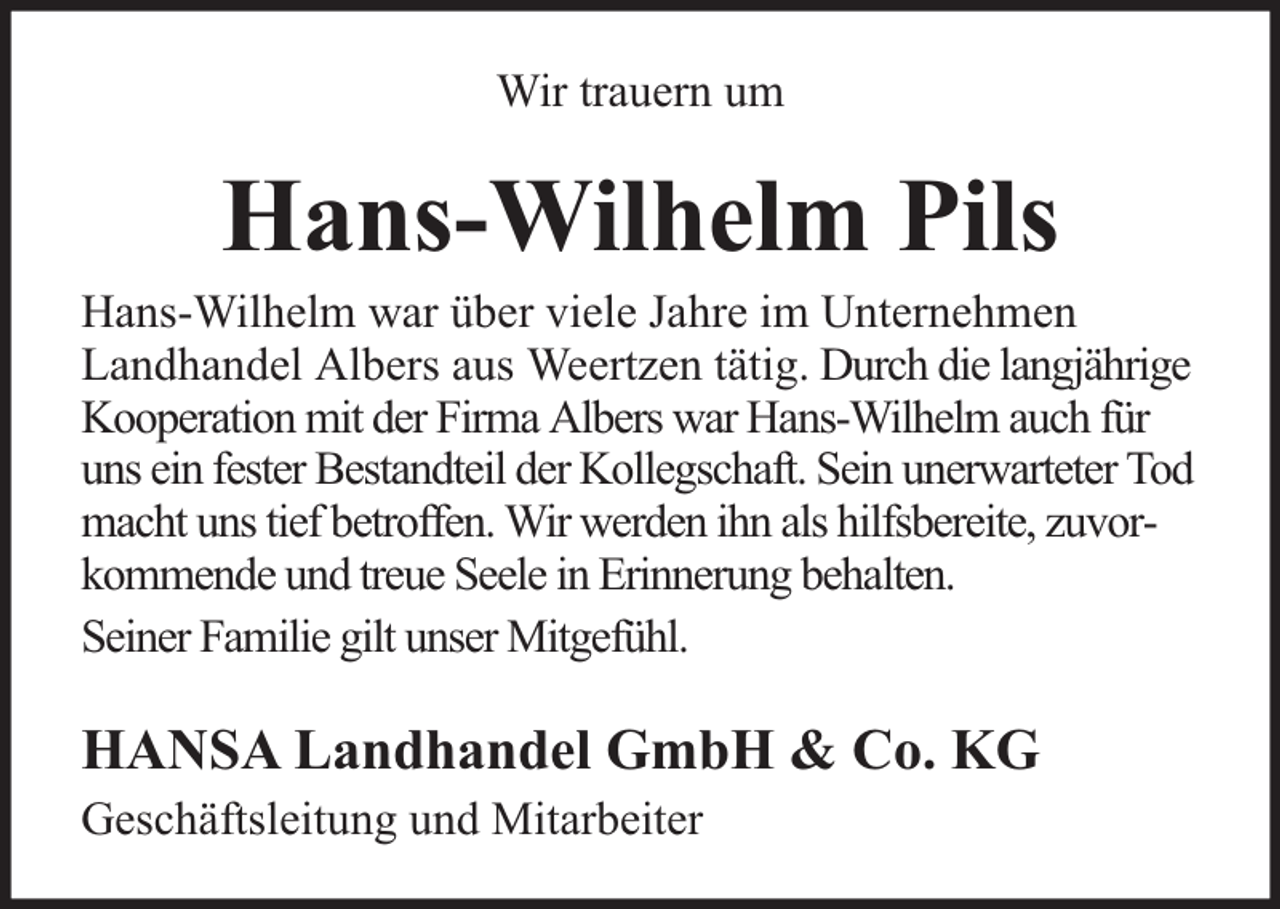<p>Wir trauern um</p><p>Hans-Wilhelm Pils</p><p>Hans-Wilhelm war über viele Jahre im Unternehmen<br />Landhandel Albers aus Weertzen tätig. Durch die langjährige<br />Kooperation mit der Firma Albers war Hans-Wilhelm auch für<br />uns ein fester Bestandteil der Kollegschaft. Sein unerwarteter Tod<br />macht uns tief betroffen. Wir werden ihn als hilfsbereite, zuvorkommende und treue Seele in Erinnerung behalten.<br />Seiner Familie gilt unser Mitgefühl.</p><p>HANSA Landhandel GmbH &amp; Co. KG<br />Geschäftsleitung und Mitarbeiter</p>